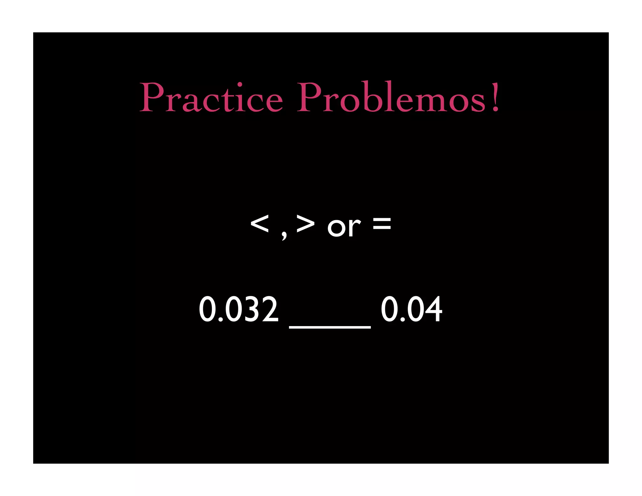 Practice Problemos!

      < , > or =

   0.032 ____ 0.04
 