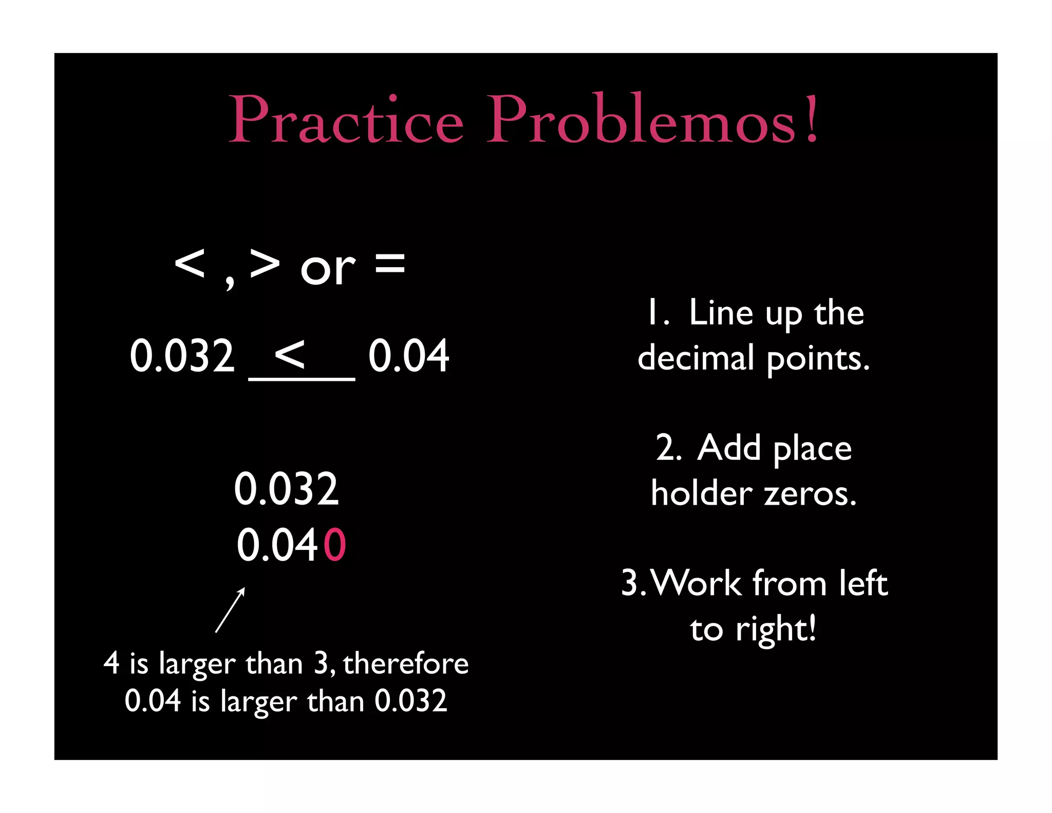 Practice Problemos!

     < , > or =
                                 1. Line up the
         <
  0.032 ____ 0.04                decimal points.

                                 2. Add place
          0.032                  holder zeros.
          0.040
                                3. Work from left
                                    to right!
4 is larger than 3, therefore
 0.04 is larger than 0.032
 