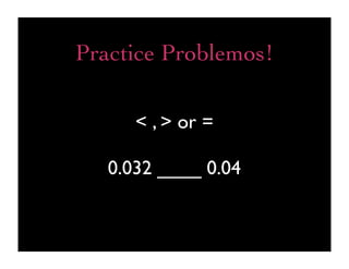 Practice Problemos!

      < , > or =

   0.032 ____ 0.04
 