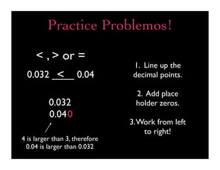 Practice Problemos!

     < , > or =
                                 1. Line up the
         <
  0.032 ____ 0.04                decimal points.

                                 2. Add place
          0.032                  holder zeros.
          0.040
                                3. Work from left
                                    to right!
4 is larger than 3, therefore
 0.04 is larger than 0.032
 