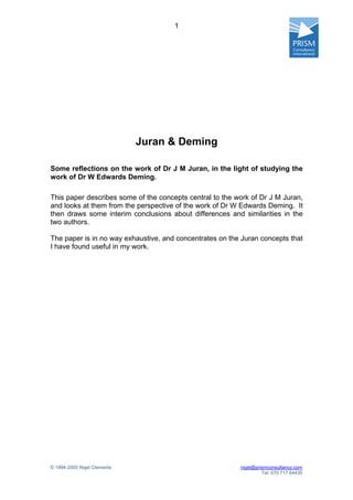 1




                             Juran & Deming

Some reflections on the work of Dr J M Juran, in the light of studying the
work of Dr W Edwards Deming.

This paper describes some of the concepts central to the work of Dr J M Juran,
and looks at them from the perspective of the work of Dr W Edwards Deming. It
then draws some interim conclusions about differences and similarities in the
two authors.

The paper is in no way exhaustive, and concentrates on the Juran concepts that
I have found useful in my work.




© 1994-2005 Nigel Clements                                nigel@prismconsultancy.com
                                                                   Tel: 070 717 64435
 
