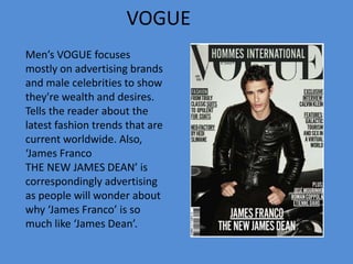 VOGUE
Men’s VOGUE focuses
mostly on advertising brands
and male celebrities to show
they're wealth and desires.
Tells the reader about the
latest fashion trends that are
current worldwide. Also,
‘James Franco
THE NEW JAMES DEAN’ is
correspondingly advertising
as people will wonder about
why ‘James Franco’ is so
much like ‘James Dean’.
 