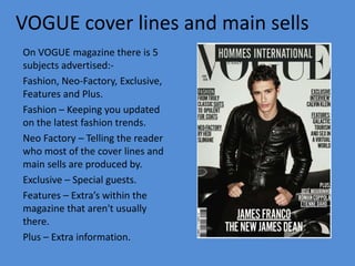 VOGUE cover lines and main sells
On VOGUE magazine there is 5
subjects advertised:-
Fashion, Neo-Factory, Exclusive,
Features and Plus.
Fashion – Keeping you updated
on the latest fashion trends.
Neo Factory – Telling the reader
who most of the cover lines and
main sells are produced by.
Exclusive – Special guests.
Features – Extra’s within the
magazine that aren't usually
there.
Plus – Extra information.
 