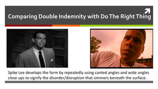 
Comparing Double Indemnity with DoThe RightThing
Spike Lee develops the form by repeatedly using canted angles and wide angles
close ups to signify the disorder/disruption that simmers beneath the surface.
 