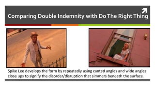 
Comparing Double Indemnity with DoThe RightThing
Spike Lee develops the form by repeatedly using canted angles and wide angles
close ups to signify the disorder/disruption that simmers beneath the surface.
 