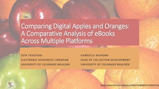 Comparing Digital Apples and Oranges:
A Comparative Analysis of eBooks
Across Multiple Platforms
ESTA TOVSTIADI GABRIELLE WIERSMA
ELECTRONIC RESOURCES LIBRARIAN HEAD OF COLLECTION DEVELOPMENT
UNIVERSITY OF COLORADO BOULDER UNIVERSITY OF COLORADO BOULDER
https://www.flickr.com/photos/39602570@N04/3728302710/
 