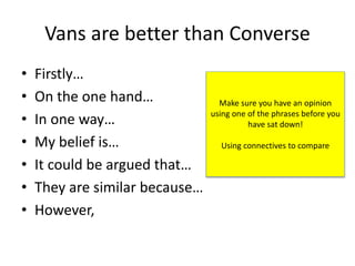 Vans are better than Converse
• Firstly…
• On the one hand…
• In one way…
• My belief is…
• It could be argued that…
• They are similar because…
• However,
Make sure you have an opinion
using one of the phrases before you
have sat down!
Using connectives to compare
 