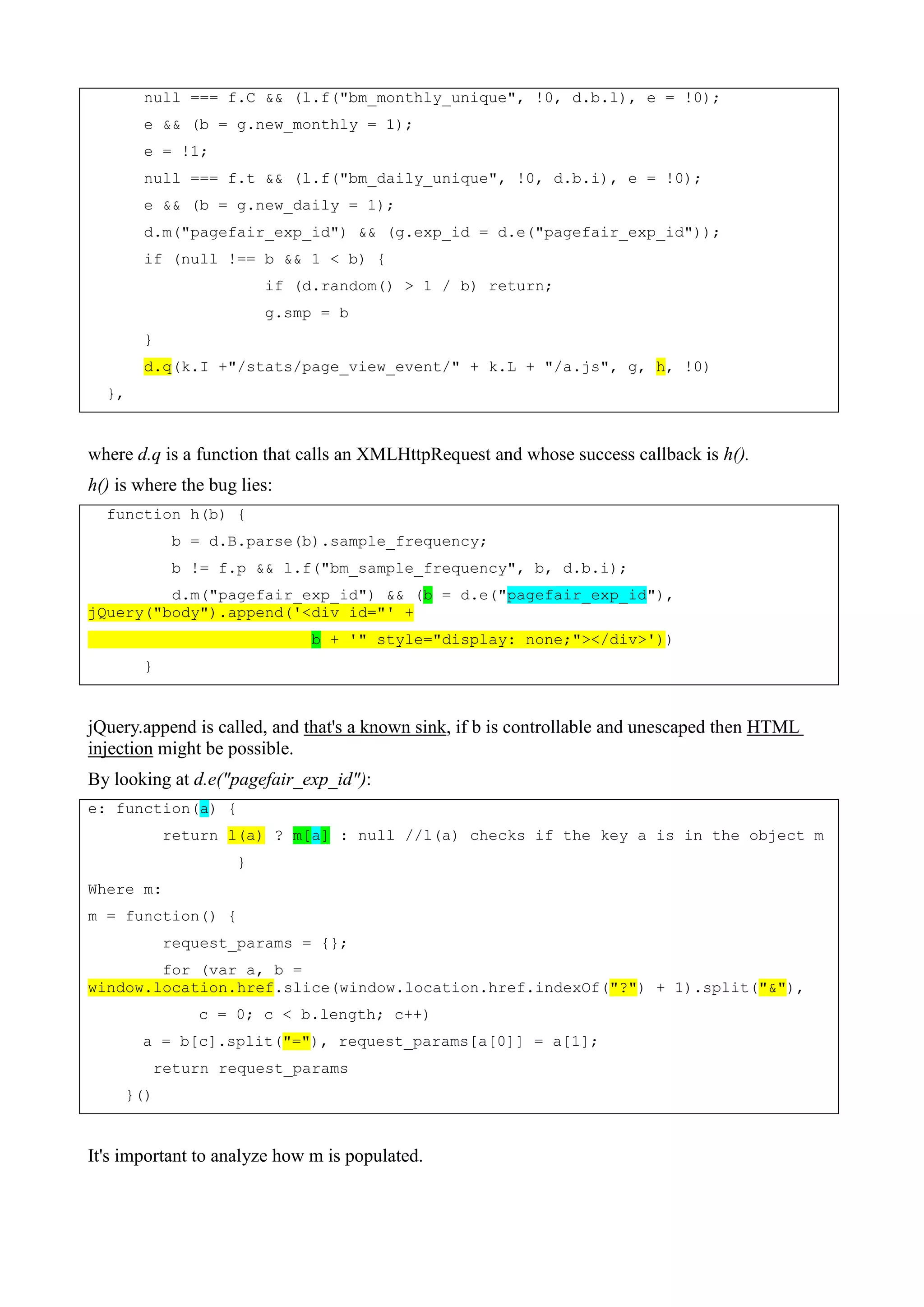 null === f.C && (l.f("bm_monthly_unique", !0, d.b.l), e = !0);
e && (b = g.new_monthly = 1);
e = !1;
null === f.t && (l.f("bm_daily_unique", !0, d.b.i), e = !0);
e && (b = g.new_daily = 1);
d.m("pagefair_exp_id") && (g.exp_id = d.e("pagefair_exp_id"));
if (null !== b && 1 < b) {
if (d.random() > 1 / b) return;
g.smp = b
}
d.q(k.I +"/stats/page_view_event/" + k.L + "/a.js", g, h, !0)
},
where d.q is a function that calls an XMLHttpRequest and whose success callback is h().
h() is where the bug lies:
function h(b) {
b = d.B.parse(b).sample_frequency;
b != f.p && l.f("bm_sample_frequency", b, d.b.i);
d.m("pagefair_exp_id") && (b = d.e("pagefair_exp_id"),
jQuery("body").append('<div id="' +
b + '" style="display: none;"></div>'))
}
jQuery.append is called, and that's a known sink, if b is controllable and unescaped then HTML
injection might be possible.
By looking at d.e("pagefair_exp_id"):
e: function(a) {
return l(a) ? m[a] : null //l(a) checks if the key a is in the object m
}
Where m:
m = function() {
request_params = {};
for (var a, b =
window.location.href.slice(window.location.href.indexOf("?") + 1).split("&"),
c = 0; c < b.length; c++)
a = b[c].split("="), request_params[a[0]] = a[1];
return request_params
}()
It's important to analyze how m is populated.
 