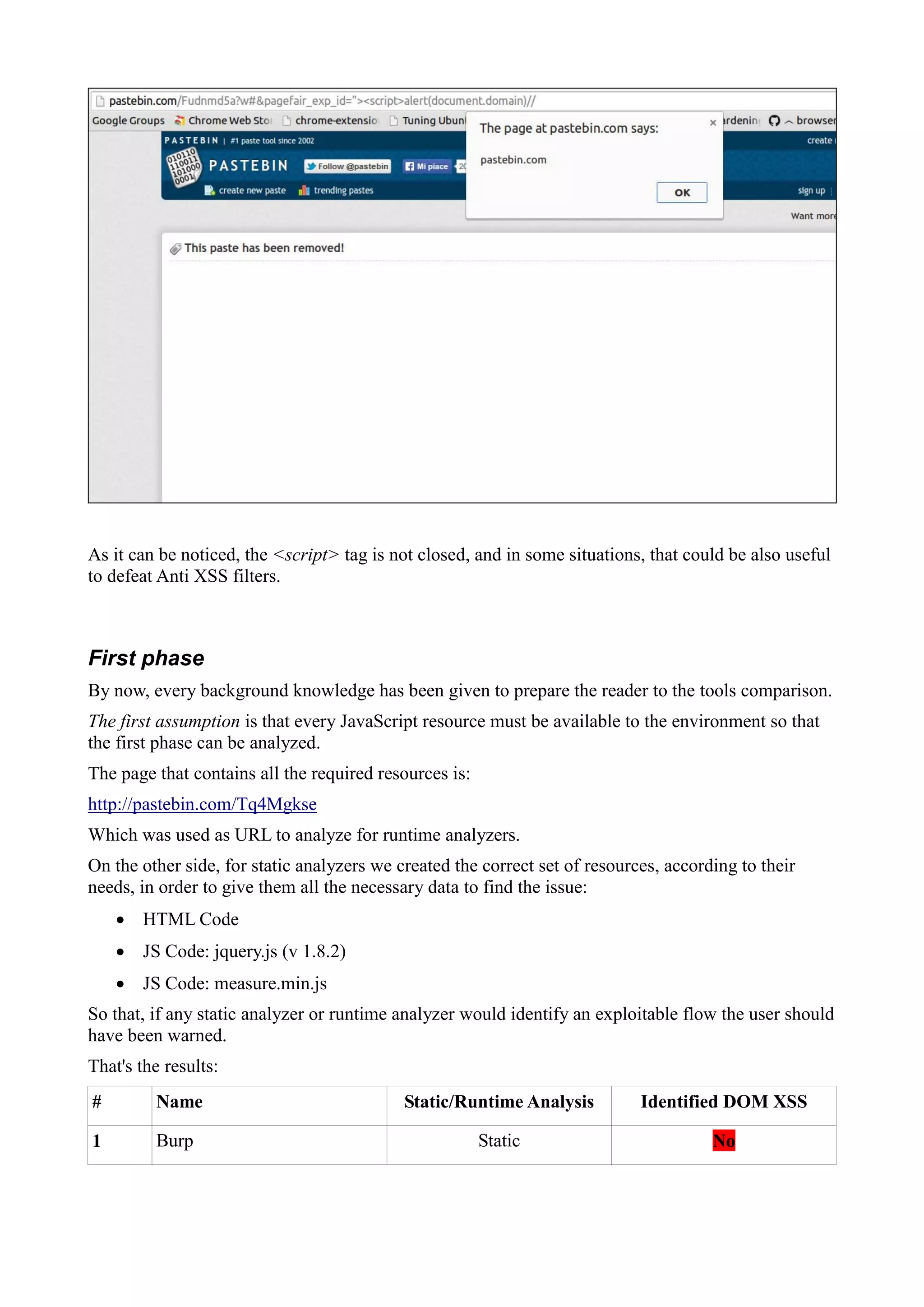 As it can be noticed, the <script> tag is not closed, and in some situations, that could be also useful
to defeat Anti XSS filters.
First phase
By now, every background knowledge has been given to prepare the reader to the tools comparison.
The first assumption is that every JavaScript resource must be available to the environment so that
the first phase can be analyzed.
The page that contains all the required resources is:
http://pastebin.com/Tq4Mgkse
Which was used as URL to analyze for runtime analyzers.
On the other side, for static analyzers we created the correct set of resources, according to their
needs, in order to give them all the necessary data to find the issue:
 HTML Code
 JS Code: jquery.js (v 1.8.2)
 JS Code: measure.min.js
So that, if any static analyzer or runtime analyzer would identify an exploitable flow the user should
have been warned.
That's the results:
# Name Static/Runtime Analysis Identified DOM XSS
1 Burp Static No
 