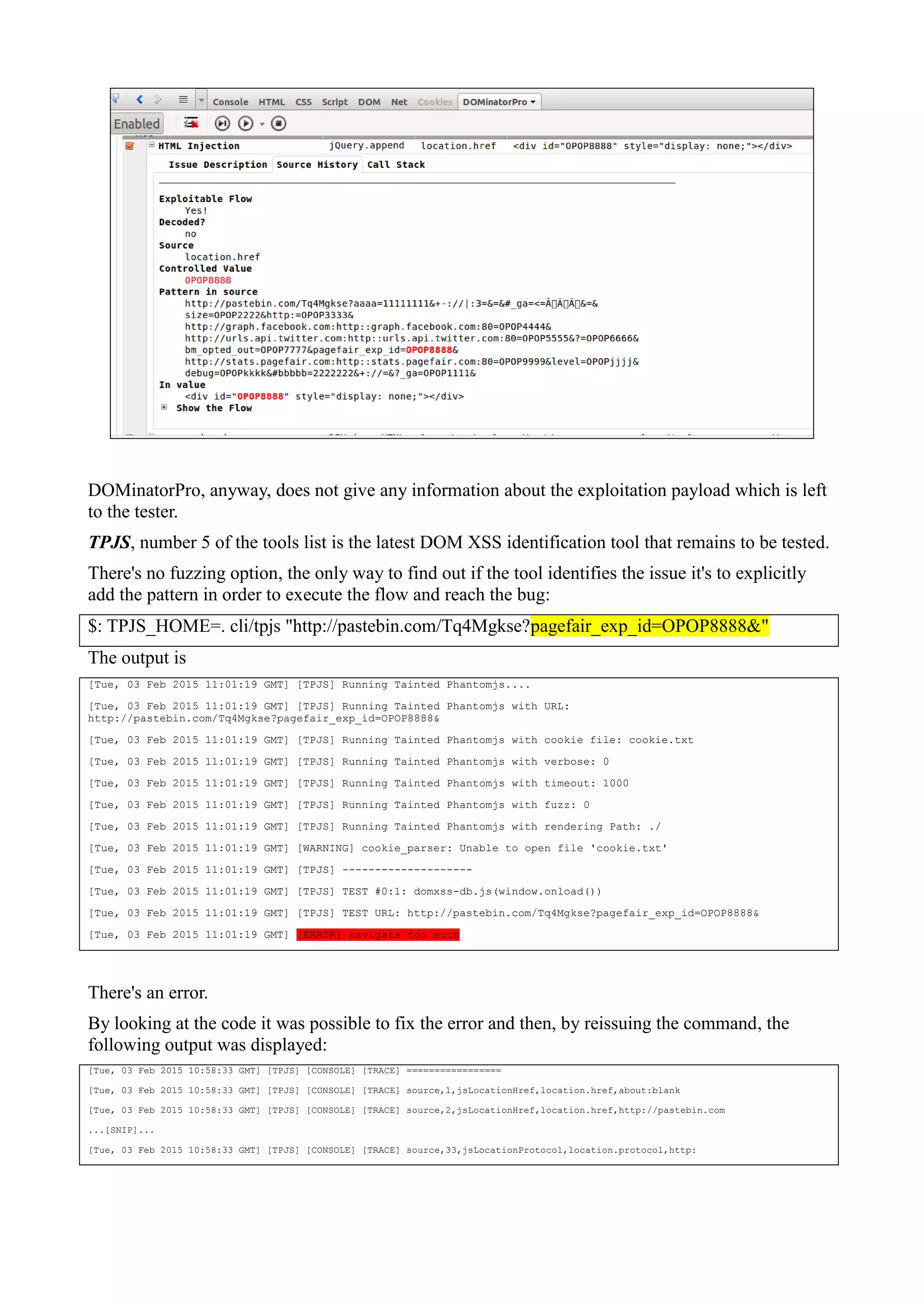 DOMinatorPro, anyway, does not give any information about the exploitation payload which is left
to the tester.
TPJS, number 5 of the tools list is the latest DOM XSS identification tool that remains to be tested.
There's no fuzzing option, the only way to find out if the tool identifies the issue it's to explicitly
add the pattern in order to execute the flow and reach the bug:
$: TPJS_HOME=. cli/tpjs "http://pastebin.com/Tq4Mgkse?pagefair_exp_id=OPOP8888&"
The output is
[Tue, 03 Feb 2015 11:01:19 GMT] [TPJS] Running Tainted Phantomjs....
[Tue, 03 Feb 2015 11:01:19 GMT] [TPJS] Running Tainted Phantomjs with URL:
http://pastebin.com/Tq4Mgkse?pagefair_exp_id=OPOP8888&
[Tue, 03 Feb 2015 11:01:19 GMT] [TPJS] Running Tainted Phantomjs with cookie file: cookie.txt
[Tue, 03 Feb 2015 11:01:19 GMT] [TPJS] Running Tainted Phantomjs with verbose: 0
[Tue, 03 Feb 2015 11:01:19 GMT] [TPJS] Running Tainted Phantomjs with timeout: 1000
[Tue, 03 Feb 2015 11:01:19 GMT] [TPJS] Running Tainted Phantomjs with fuzz: 0
[Tue, 03 Feb 2015 11:01:19 GMT] [TPJS] Running Tainted Phantomjs with rendering Path: ./
[Tue, 03 Feb 2015 11:01:19 GMT] [WARNING] cookie_parser: Unable to open file 'cookie.txt'
[Tue, 03 Feb 2015 11:01:19 GMT] [TPJS] --------------------
[Tue, 03 Feb 2015 11:01:19 GMT] [TPJS] TEST #0:1: domxss-db.js(window.onload())
[Tue, 03 Feb 2015 11:01:19 GMT] [TPJS] TEST URL: http://pastebin.com/Tq4Mgkse?pagefair_exp_id=OPOP8888&
[Tue, 03 Feb 2015 11:01:19 GMT] [ERROR] navigate too much
There's an error.
By looking at the code it was possible to fix the error and then, by reissuing the command, the
following output was displayed:
[Tue, 03 Feb 2015 10:58:33 GMT] [TPJS] [CONSOLE] [TRACE] =================
[Tue, 03 Feb 2015 10:58:33 GMT] [TPJS] [CONSOLE] [TRACE] source,1,jsLocationHref,location.href,about:blank
[Tue, 03 Feb 2015 10:58:33 GMT] [TPJS] [CONSOLE] [TRACE] source,2,jsLocationHref,location.href,http://pastebin.com
...[SNIP]...
[Tue, 03 Feb 2015 10:58:33 GMT] [TPJS] [CONSOLE] [TRACE] source,33,jsLocationProtocol,location.protocol,http:
 