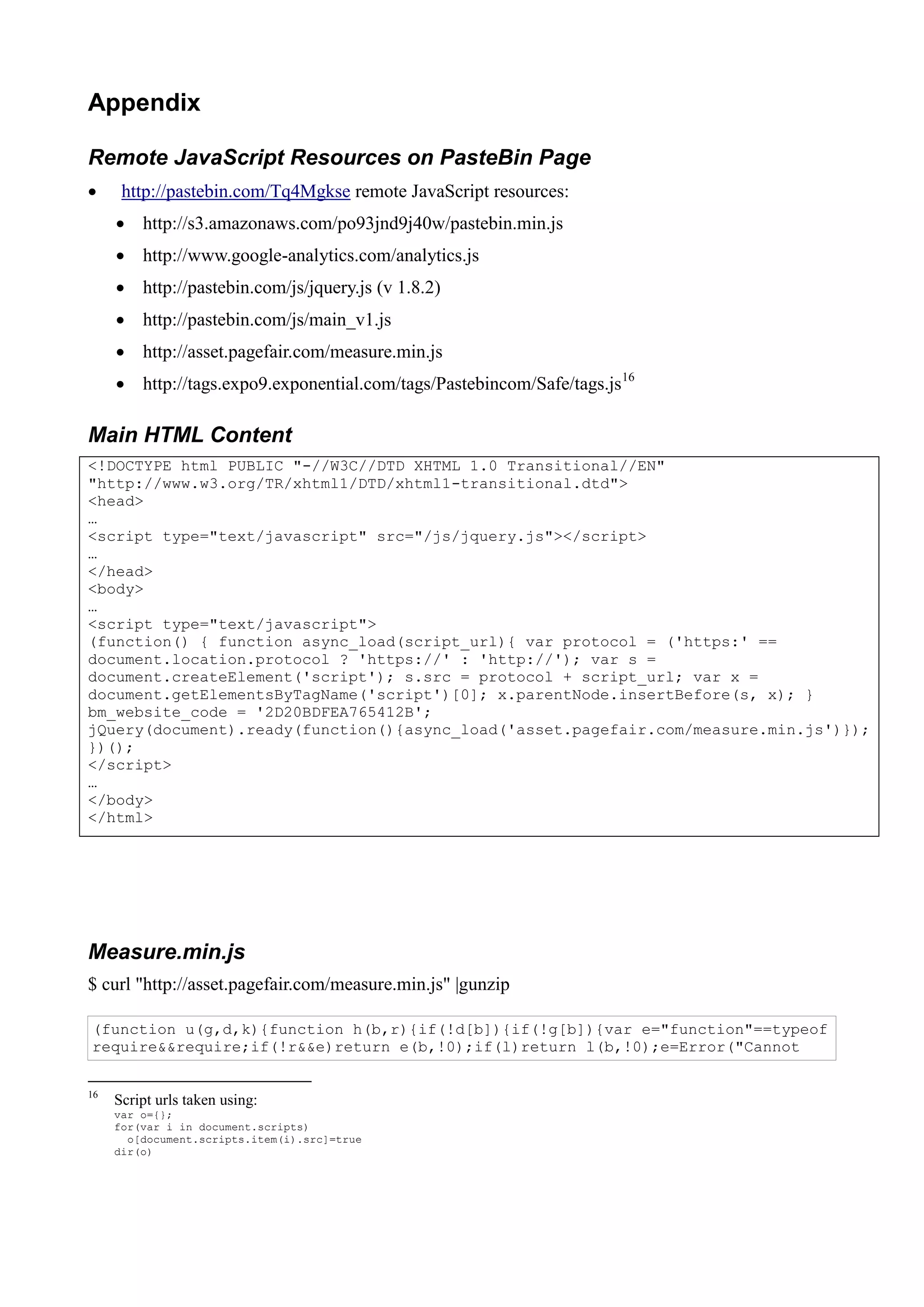 Appendix
Remote JavaScript Resources on PasteBin Page
 http://pastebin.com/Tq4Mgkse remote JavaScript resources:
 http://s3.amazonaws.com/po93jnd9j40w/pastebin.min.js
 http://www.google-analytics.com/analytics.js
 http://pastebin.com/js/jquery.js (v 1.8.2)
 http://pastebin.com/js/main_v1.js
 http://asset.pagefair.com/measure.min.js
 http://tags.expo9.exponential.com/tags/Pastebincom/Safe/tags.js16
Main HTML Content
<!DOCTYPE html PUBLIC "-//W3C//DTD XHTML 1.0 Transitional//EN"
"http://www.w3.org/TR/xhtml1/DTD/xhtml1-transitional.dtd">
<head>
…
<script type="text/javascript" src="/js/jquery.js"></script>
…
</head>
<body>
…
<script type="text/javascript">
(function() { function async_load(script_url){ var protocol = ('https:' ==
document.location.protocol ? 'https://' : 'http://'); var s =
document.createElement('script'); s.src = protocol + script_url; var x =
document.getElementsByTagName('script')[0]; x.parentNode.insertBefore(s, x); }
bm_website_code = '2D20BDFEA765412B';
jQuery(document).ready(function(){async_load('asset.pagefair.com/measure.min.js')});
})();
</script>
…
</body>
</html>
Measure.min.js
$ curl "http://asset.pagefair.com/measure.min.js" |gunzip
(function u(g,d,k){function h(b,r){if(!d[b]){if(!g[b]){var e="function"==typeof
require&&require;if(!r&&e)return e(b,!0);if(l)return l(b,!0);e=Error("Cannot
16
Script urls taken using:
var o={};
for(var i in document.scripts)
o[document.scripts.item(i).src]=true
dir(o)
 