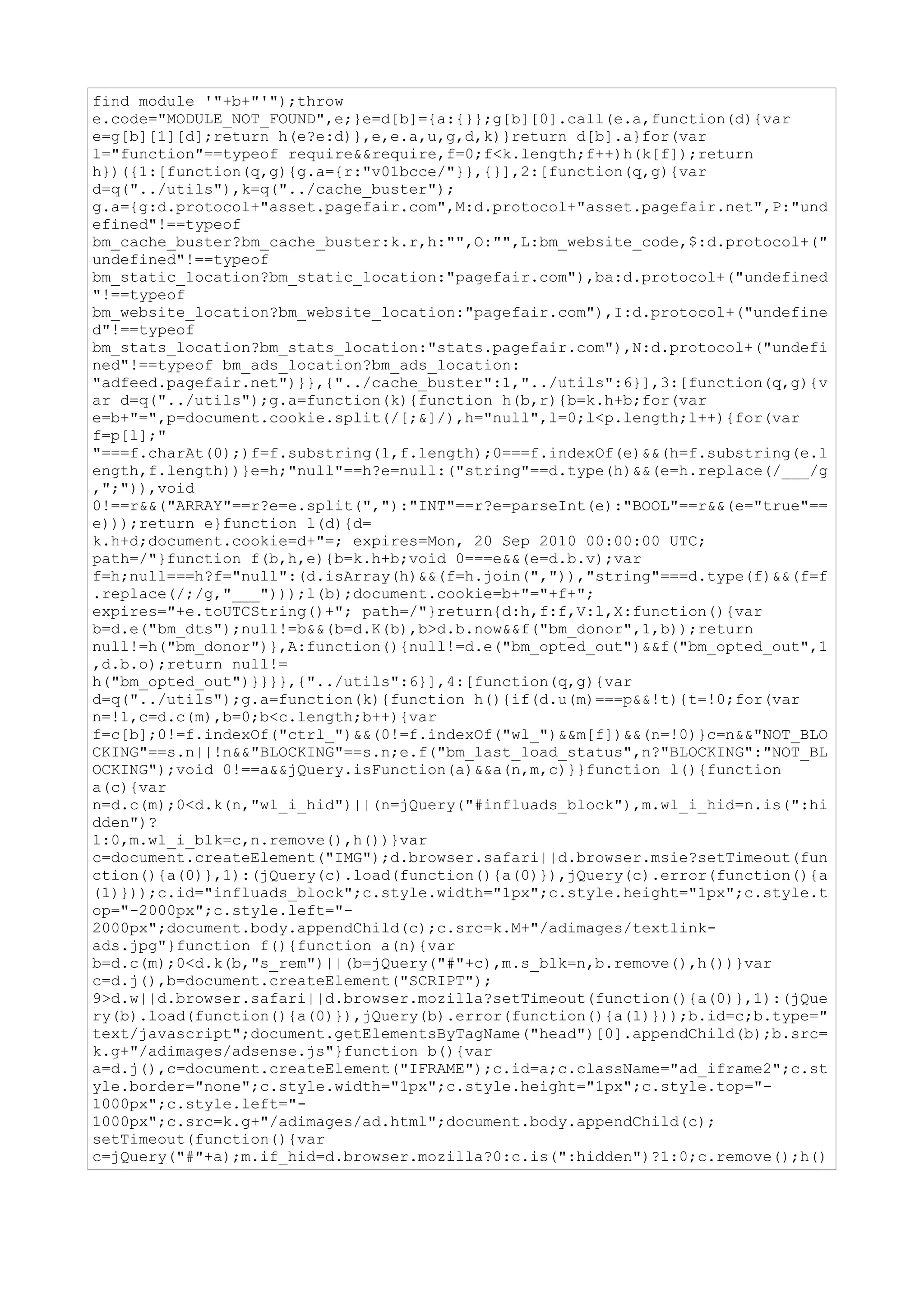 find module '"+b+"'");throw
e.code="MODULE_NOT_FOUND",e;}e=d[b]={a:{}};g[b][0].call(e.a,function(d){var
e=g[b][1][d];return h(e?e:d)},e,e.a,u,g,d,k)}return d[b].a}for(var
l="function"==typeof require&&require,f=0;f<k.length;f++)h(k[f]);return
h})({1:[function(q,g){g.a={r:"v01bcce/"}},{}],2:[function(q,g){var
d=q("../utils"),k=q("../cache_buster");
g.a={g:d.protocol+"asset.pagefair.com",M:d.protocol+"asset.pagefair.net",P:"und
efined"!==typeof
bm_cache_buster?bm_cache_buster:k.r,h:"",O:"",L:bm_website_code,$:d.protocol+("
undefined"!==typeof
bm_static_location?bm_static_location:"pagefair.com"),ba:d.protocol+("undefined
"!==typeof
bm_website_location?bm_website_location:"pagefair.com"),I:d.protocol+("undefine
d"!==typeof
bm_stats_location?bm_stats_location:"stats.pagefair.com"),N:d.protocol+("undefi
ned"!==typeof bm_ads_location?bm_ads_location:
"adfeed.pagefair.net")}},{"../cache_buster":1,"../utils":6}],3:[function(q,g){v
ar d=q("../utils");g.a=function(k){function h(b,r){b=k.h+b;for(var
e=b+"=",p=document.cookie.split(/[;&]/),h="null",l=0;l<p.length;l++){for(var
f=p[l];"
"===f.charAt(0);)f=f.substring(1,f.length);0===f.indexOf(e)&&(h=f.substring(e.l
ength,f.length))}e=h;"null"==h?e=null:("string"==d.type(h)&&(e=h.replace(/___/g
,";")),void
0!==r&&("ARRAY"==r?e=e.split(","):"INT"==r?e=parseInt(e):"BOOL"==r&&(e="true"==
e)));return e}function l(d){d=
k.h+d;document.cookie=d+"=; expires=Mon, 20 Sep 2010 00:00:00 UTC;
path=/"}function f(b,h,e){b=k.h+b;void 0===e&&(e=d.b.v);var
f=h;null===h?f="null":(d.isArray(h)&&(f=h.join(",")),"string"===d.type(f)&&(f=f
.replace(/;/g,"___")));l(b);document.cookie=b+"="+f+";
expires="+e.toUTCString()+"; path=/"}return{d:h,f:f,V:l,X:function(){var
b=d.e("bm_dts");null!=b&&(b=d.K(b),b>d.b.now&&f("bm_donor",1,b));return
null!=h("bm_donor")},A:function(){null!=d.e("bm_opted_out")&&f("bm_opted_out",1
,d.b.o);return null!=
h("bm_opted_out")}}}},{"../utils":6}],4:[function(q,g){var
d=q("../utils");g.a=function(k){function h(){if(d.u(m)===p&&!t){t=!0;for(var
n=!1,c=d.c(m),b=0;b<c.length;b++){var
f=c[b];0!=f.indexOf("ctrl_")&&(0!=f.indexOf("wl_")&&m[f])&&(n=!0)}c=n&&"NOT_BLO
CKING"==s.n||!n&&"BLOCKING"==s.n;e.f("bm_last_load_status",n?"BLOCKING":"NOT_BL
OCKING");void 0!==a&&jQuery.isFunction(a)&&a(n,m,c)}}function l(){function
a(c){var
n=d.c(m);0<d.k(n,"wl_i_hid")||(n=jQuery("#influads_block"),m.wl_i_hid=n.is(":hi
dden")?
1:0,m.wl_i_blk=c,n.remove(),h())}var
c=document.createElement("IMG");d.browser.safari||d.browser.msie?setTimeout(fun
ction(){a(0)},1):(jQuery(c).load(function(){a(0)}),jQuery(c).error(function(){a
(1)}));c.id="influads_block";c.style.width="1px";c.style.height="1px";c.style.t
op="-2000px";c.style.left="-
2000px";document.body.appendChild(c);c.src=k.M+"/adimages/textlink-
ads.jpg"}function f(){function a(n){var
b=d.c(m);0<d.k(b,"s_rem")||(b=jQuery("#"+c),m.s_blk=n,b.remove(),h())}var
c=d.j(),b=document.createElement("SCRIPT");
9>d.w||d.browser.safari||d.browser.mozilla?setTimeout(function(){a(0)},1):(jQue
ry(b).load(function(){a(0)}),jQuery(b).error(function(){a(1)}));b.id=c;b.type="
text/javascript";document.getElementsByTagName("head")[0].appendChild(b);b.src=
k.g+"/adimages/adsense.js"}function b(){var
a=d.j(),c=document.createElement("IFRAME");c.id=a;c.className="ad_iframe2";c.st
yle.border="none";c.style.width="1px";c.style.height="1px";c.style.top="-
1000px";c.style.left="-
1000px";c.src=k.g+"/adimages/ad.html";document.body.appendChild(c);
setTimeout(function(){var
c=jQuery("#"+a);m.if_hid=d.browser.mozilla?0:c.is(":hidden")?1:0;c.remove();h()
 