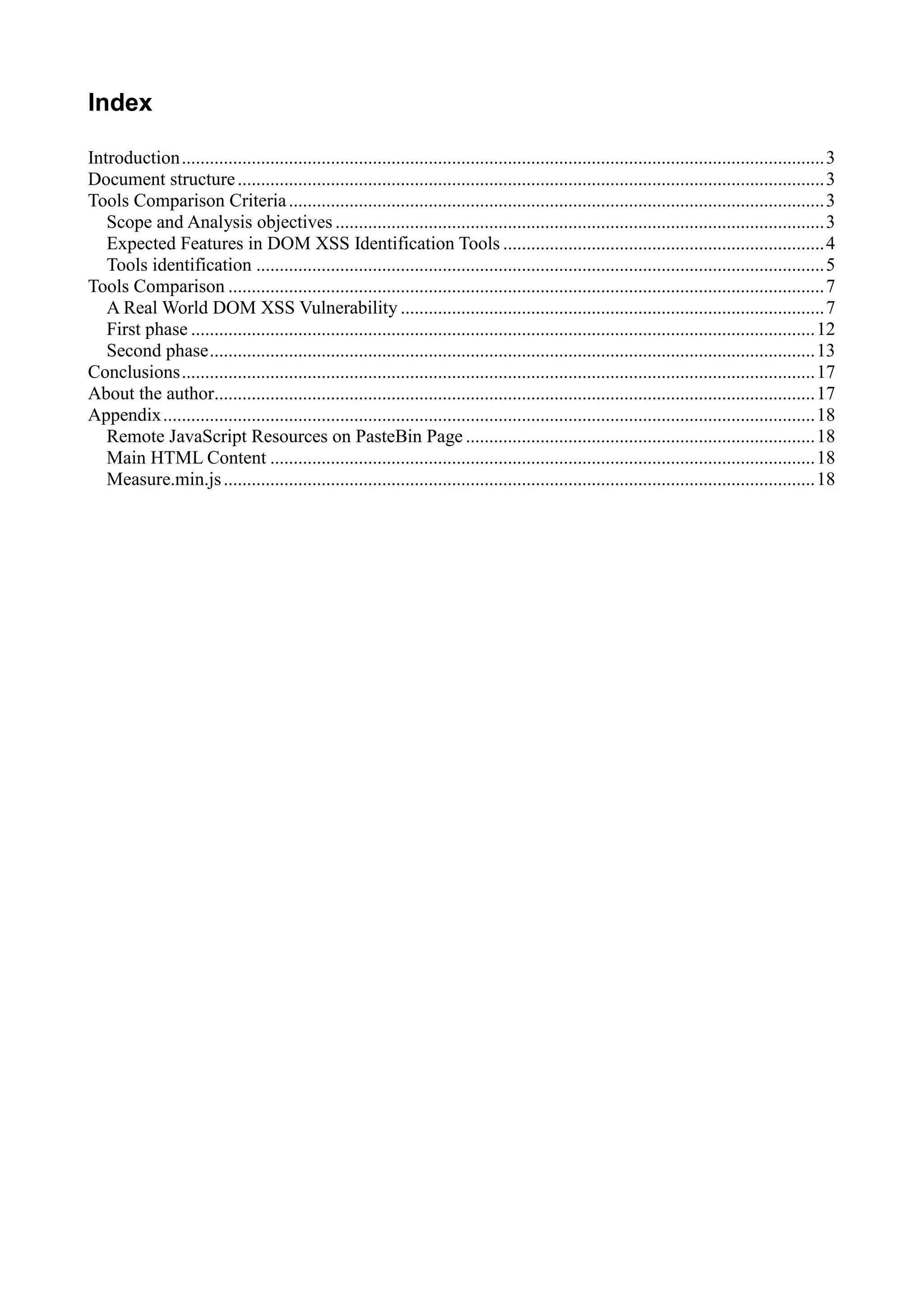 Index
Introduction..........................................................................................................................................3
Document structure..............................................................................................................................3
Tools Comparison Criteria...................................................................................................................3
Scope and Analysis objectives .........................................................................................................3
Expected Features in DOM XSS Identification Tools .....................................................................4
Tools identification ..........................................................................................................................5
Tools Comparison ................................................................................................................................7
A Real World DOM XSS Vulnerability ...........................................................................................7
First phase ......................................................................................................................................12
Second phase..................................................................................................................................13
Conclusions........................................................................................................................................17
About the author.................................................................................................................................17
Appendix............................................................................................................................................18
Remote JavaScript Resources on PasteBin Page ...........................................................................18
Main HTML Content .....................................................................................................................18
Measure.min.js...............................................................................................................................18
 