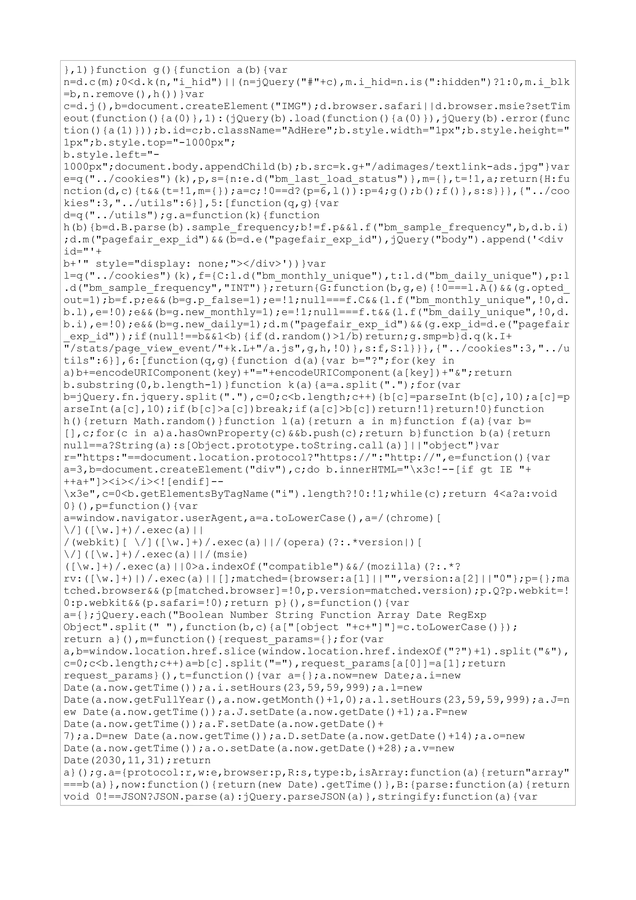 },1)}function g(){function a(b){var
n=d.c(m);0<d.k(n,"i_hid")||(n=jQuery("#"+c),m.i_hid=n.is(":hidden")?1:0,m.i_blk
=b,n.remove(),h())}var
c=d.j(),b=document.createElement("IMG");d.browser.safari||d.browser.msie?setTim
eout(function(){a(0)},1):(jQuery(b).load(function(){a(0)}),jQuery(b).error(func
tion(){a(1)}));b.id=c;b.className="AdHere";b.style.width="1px";b.style.height="
1px";b.style.top="-1000px";
b.style.left="-
1000px";document.body.appendChild(b);b.src=k.g+"/adimages/textlink-ads.jpg"}var
e=q("../cookies")(k),p,s={n:e.d("bm_last_load_status")},m={},t=!1,a;return{H:fu
nction(d,c){t&&(t=!1,m={});a=c;!0==d?(p=6,l()):p=4;g();b();f()},s:s}}},{"../coo
kies":3,"../utils":6}],5:[function(q,g){var
d=q("../utils");g.a=function(k){function
h(b){b=d.B.parse(b).sample_frequency;b!=f.p&&l.f("bm_sample_frequency",b,d.b.i)
;d.m("pagefair_exp_id")&&(b=d.e("pagefair_exp_id"),jQuery("body").append('<div
id="'+
b+'" style="display: none;"></div>'))}var
l=q("../cookies")(k),f={C:l.d("bm_monthly_unique"),t:l.d("bm_daily_unique"),p:l
.d("bm_sample_frequency","INT")};return{G:function(b,g,e){!0===l.A()&&(g.opted_
out=1);b=f.p;e&&(b=g.p_false=1);e=!1;null===f.C&&(l.f("bm_monthly_unique",!0,d.
b.l),e=!0);e&&(b=g.new_monthly=1);e=!1;null===f.t&&(l.f("bm_daily_unique",!0,d.
b.i),e=!0);e&&(b=g.new_daily=1);d.m("pagefair_exp_id")&&(g.exp_id=d.e("pagefair
_exp_id"));if(null!==b&&1<b){if(d.random()>1/b)return;g.smp=b}d.q(k.I+
"/stats/page_view_event/"+k.L+"/a.js",g,h,!0)},s:f,S:l}}},{"../cookies":3,"../u
tils":6}],6:[function(q,g){function d(a){var b="?";for(key in
a)b+=encodeURIComponent(key)+"="+encodeURIComponent(a[key])+"&";return
b.substring(0,b.length-1)}function k(a){a=a.split(".");for(var
b=jQuery.fn.jquery.split("."),c=0;c<b.length;c++){b[c]=parseInt(b[c],10);a[c]=p
arseInt(a[c],10);if(b[c]>a[c])break;if(a[c]>b[c])return!1}return!0}function
h(){return Math.random()}function l(a){return a in m}function f(a){var b=
[],c;for(c in a)a.hasOwnProperty(c)&&b.push(c);return b}function b(a){return
null==a?String(a):s[Object.prototype.toString.call(a)]||"object"}var
r="https:"==document.location.protocol?"https://":"http://",e=function(){var
a=3,b=document.createElement("div"),c;do b.innerHTML="x3c!--[if gt IE "+
++a+"]><i></i><![endif]--
x3e",c=0<b.getElementsByTagName("i").length?!0:!1;while(c);return 4<a?a:void
0}(),p=function(){var
a=window.navigator.userAgent,a=a.toLowerCase(),a=/(chrome)[
/]([w.]+)/.exec(a)||
/(webkit)[ /]([w.]+)/.exec(a)||/(opera)(?:.*version|)[
/]([w.]+)/.exec(a)||/(msie)
([w.]+)/.exec(a)||0>a.indexOf("compatible")&&/(mozilla)(?:.*?
rv:([w.]+)|)/.exec(a)||[];matched={browser:a[1]||"",version:a[2]||"0"};p={};ma
tched.browser&&(p[matched.browser]=!0,p.version=matched.version);p.Q?p.webkit=!
0:p.webkit&&(p.safari=!0);return p}(),s=function(){var
a={};jQuery.each("Boolean Number String Function Array Date RegExp
Object".split(" "),function(b,c){a["[object "+c+"]"]=c.toLowerCase()});
return a}(),m=function(){request_params={};for(var
a,b=window.location.href.slice(window.location.href.indexOf("?")+1).split("&"),
c=0;c<b.length;c++)a=b[c].split("="),request_params[a[0]]=a[1];return
request_params}(),t=function(){var a={};a.now=new Date;a.i=new
Date(a.now.getTime());a.i.setHours(23,59,59,999);a.l=new
Date(a.now.getFullYear(),a.now.getMonth()+1,0);a.l.setHours(23,59,59,999);a.J=n
ew Date(a.now.getTime());a.J.setDate(a.now.getDate()+1);a.F=new
Date(a.now.getTime());a.F.setDate(a.now.getDate()+
7);a.D=new Date(a.now.getTime());a.D.setDate(a.now.getDate()+14);a.o=new
Date(a.now.getTime());a.o.setDate(a.now.getDate()+28);a.v=new
Date(2030,11,31);return
a}();g.a={protocol:r,w:e,browser:p,R:s,type:b,isArray:function(a){return"array"
===b(a)},now:function(){return(new Date).getTime()},B:{parse:function(a){return
void 0!==JSON?JSON.parse(a):jQuery.parseJSON(a)},stringify:function(a){var
 