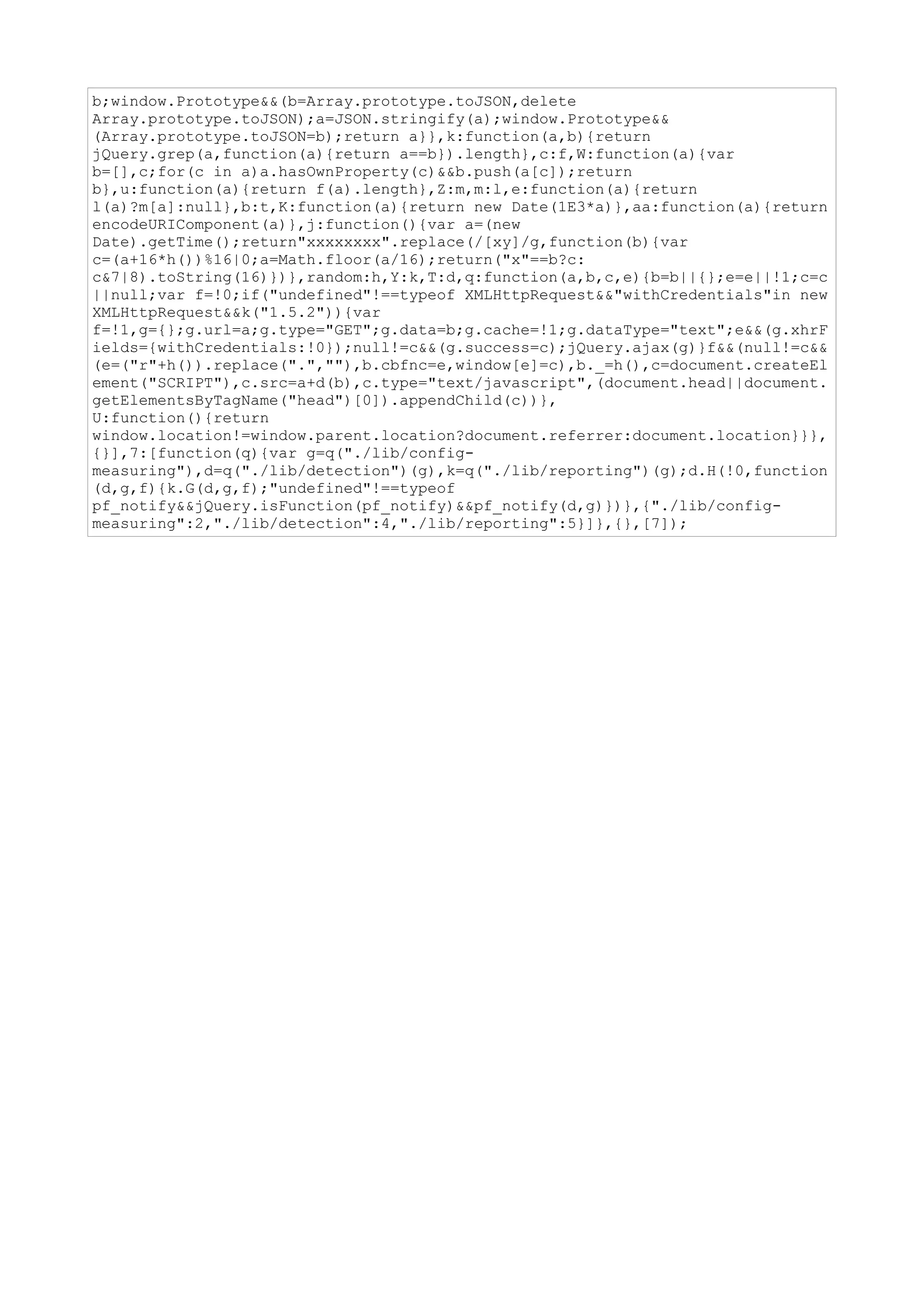 b;window.Prototype&&(b=Array.prototype.toJSON,delete
Array.prototype.toJSON);a=JSON.stringify(a);window.Prototype&&
(Array.prototype.toJSON=b);return a}},k:function(a,b){return
jQuery.grep(a,function(a){return a==b}).length},c:f,W:function(a){var
b=[],c;for(c in a)a.hasOwnProperty(c)&&b.push(a[c]);return
b},u:function(a){return f(a).length},Z:m,m:l,e:function(a){return
l(a)?m[a]:null},b:t,K:function(a){return new Date(1E3*a)},aa:function(a){return
encodeURIComponent(a)},j:function(){var a=(new
Date).getTime();return"xxxxxxxx".replace(/[xy]/g,function(b){var
c=(a+16*h())%16|0;a=Math.floor(a/16);return("x"==b?c:
c&7|8).toString(16)})},random:h,Y:k,T:d,q:function(a,b,c,e){b=b||{};e=e||!1;c=c
||null;var f=!0;if("undefined"!==typeof XMLHttpRequest&&"withCredentials"in new
XMLHttpRequest&&k("1.5.2")){var
f=!1,g={};g.url=a;g.type="GET";g.data=b;g.cache=!1;g.dataType="text";e&&(g.xhrF
ields={withCredentials:!0});null!=c&&(g.success=c);jQuery.ajax(g)}f&&(null!=c&&
(e=("r"+h()).replace(".",""),b.cbfnc=e,window[e]=c),b._=h(),c=document.createEl
ement("SCRIPT"),c.src=a+d(b),c.type="text/javascript",(document.head||document.
getElementsByTagName("head")[0]).appendChild(c))},
U:function(){return
window.location!=window.parent.location?document.referrer:document.location}}},
{}],7:[function(q){var g=q("./lib/config-
measuring"),d=q("./lib/detection")(g),k=q("./lib/reporting")(g);d.H(!0,function
(d,g,f){k.G(d,g,f);"undefined"!==typeof
pf_notify&&jQuery.isFunction(pf_notify)&&pf_notify(d,g)})},{"./lib/config-
measuring":2,"./lib/detection":4,"./lib/reporting":5}]},{},[7]);
 