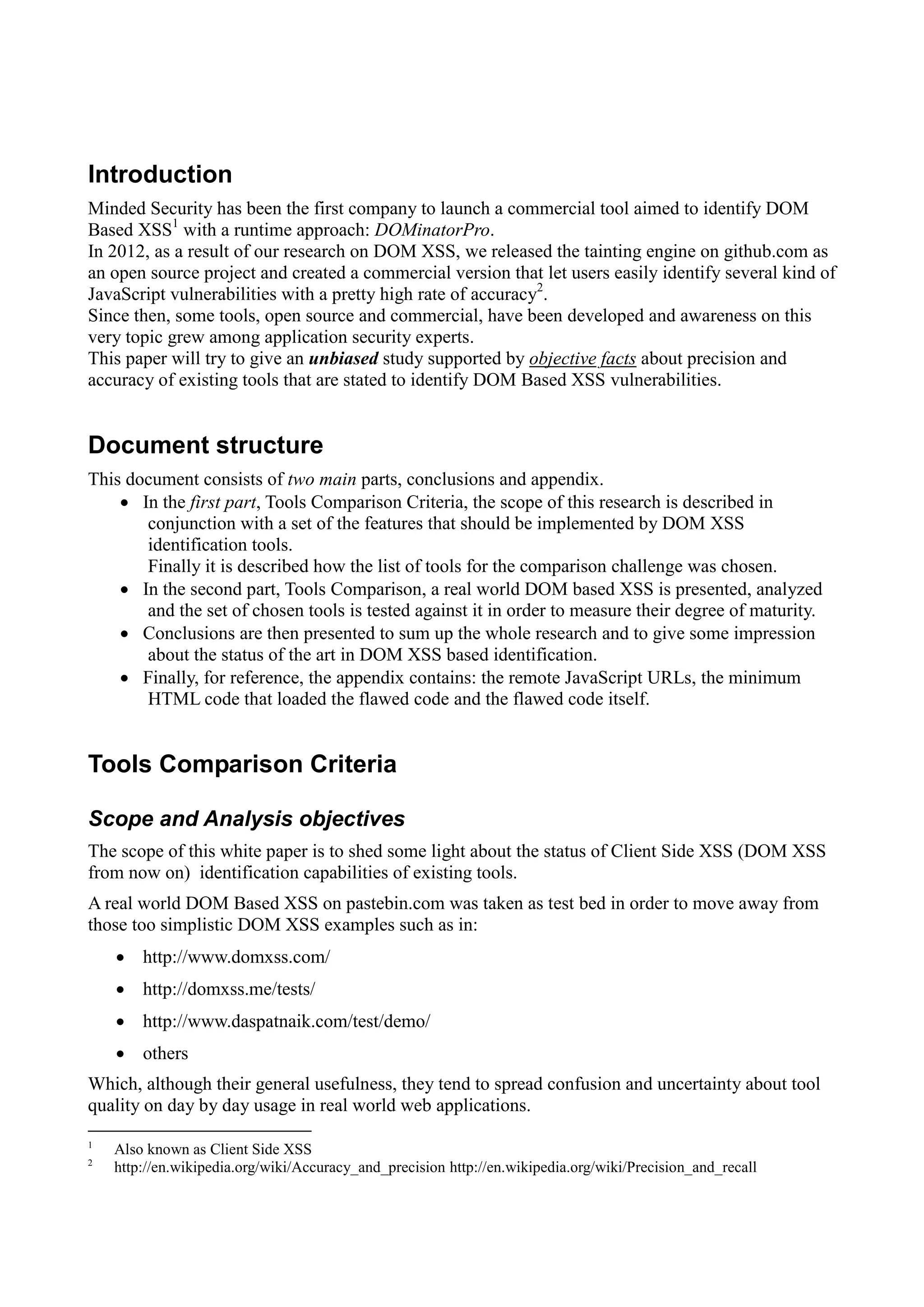 Introduction
Minded Security has been the first company to launch a commercial tool aimed to identify DOM
Based XSS1
with a runtime approach: DOMinatorPro.
In 2012, as a result of our research on DOM XSS, we released the tainting engine on github.com as
an open source project and created a commercial version that let users easily identify several kind of
JavaScript vulnerabilities with a pretty high rate of accuracy2
.
Since then, some tools, open source and commercial, have been developed and awareness on this
very topic grew among application security experts.
This paper will try to give an unbiased study supported by objective facts about precision and
accuracy of existing tools that are stated to identify DOM Based XSS vulnerabilities.
Document structure
This document consists of two main parts, conclusions and appendix.
 In the first part, Tools Comparison Criteria, the scope of this research is described in
conjunction with a set of the features that should be implemented by DOM XSS
identification tools.
Finally it is described how the list of tools for the comparison challenge was chosen.
 In the second part, Tools Comparison, a real world DOM based XSS is presented, analyzed
and the set of chosen tools is tested against it in order to measure their degree of maturity.
 Conclusions are then presented to sum up the whole research and to give some impression
about the status of the art in DOM XSS based identification.
 Finally, for reference, the appendix contains: the remote JavaScript URLs, the minimum
HTML code that loaded the flawed code and the flawed code itself.
Tools Comparison Criteria
Scope and Analysis objectives
The scope of this white paper is to shed some light about the status of Client Side XSS (DOM XSS
from now on) identification capabilities of existing tools.
A real world DOM Based XSS on pastebin.com was taken as test bed in order to move away from
those too simplistic DOM XSS examples such as in:
 http://www.domxss.com/
 http://domxss.me/tests/
 http://www.daspatnaik.com/test/demo/
 others
Which, although their general usefulness, they tend to spread confusion and uncertainty about tool
quality on day by day usage in real world web applications.
1
Also known as Client Side XSS
2
http://en.wikipedia.org/wiki/Accuracy_and_precision http://en.wikipedia.org/wiki/Precision_and_recall
 