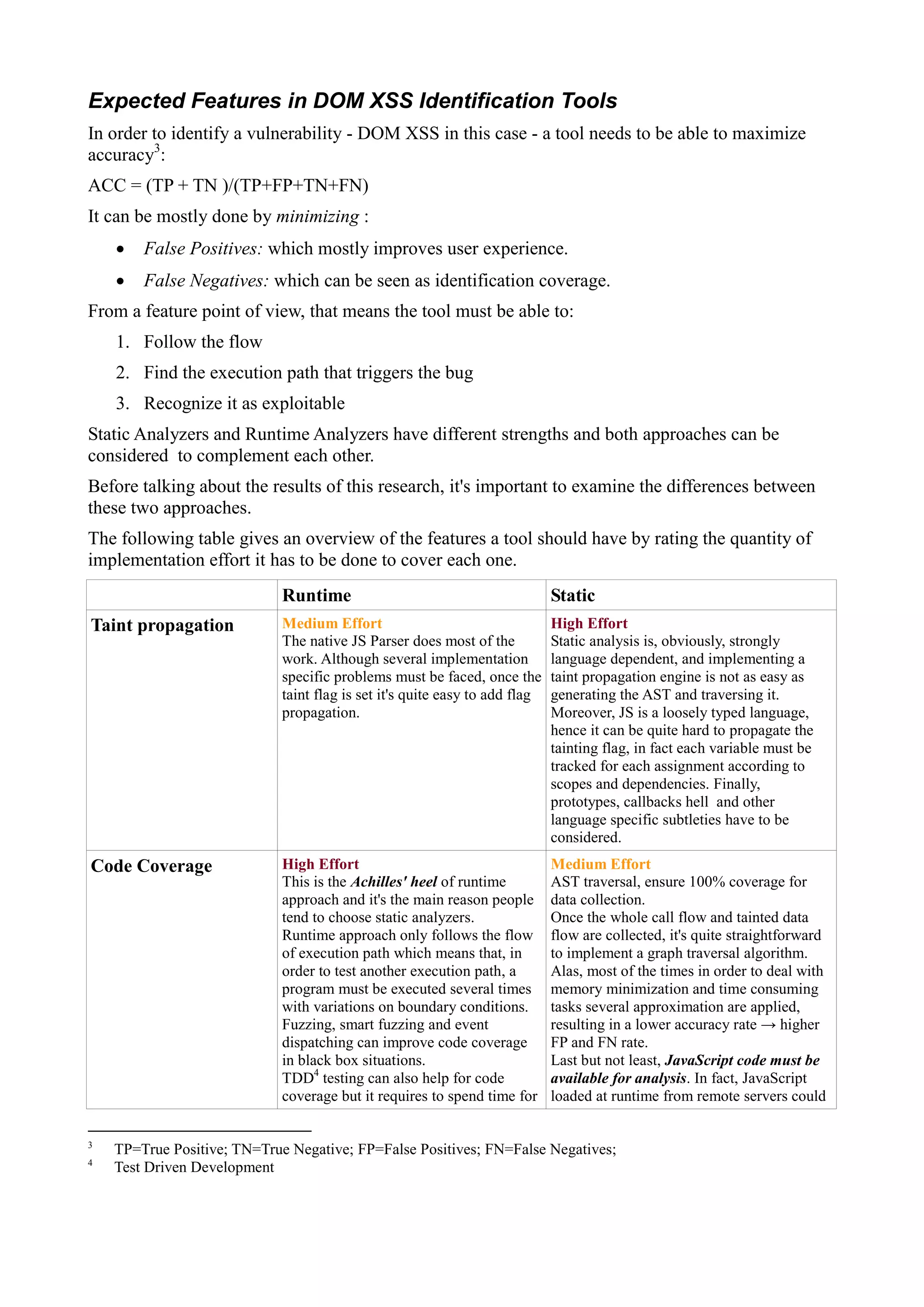 Expected Features in DOM XSS Identification Tools
In order to identify a vulnerability - DOM XSS in this case - a tool needs to be able to maximize
accuracy3
:
ACC = (TP + TN )/(TP+FP+TN+FN)
It can be mostly done by minimizing :
 False Positives: which mostly improves user experience.
 False Negatives: which can be seen as identification coverage.
From a feature point of view, that means the tool must be able to:
1. Follow the flow
2. Find the execution path that triggers the bug
3. Recognize it as exploitable
Static Analyzers and Runtime Analyzers have different strengths and both approaches can be
considered to complement each other.
Before talking about the results of this research, it's important to examine the differences between
these two approaches.
The following table gives an overview of the features a tool should have by rating the quantity of
implementation effort it has to be done to cover each one.
Runtime Static
Taint propagation Medium Effort
The native JS Parser does most of the
work. Although several implementation
specific problems must be faced, once the
taint flag is set it's quite easy to add flag
propagation.
High Effort
Static analysis is, obviously, strongly
language dependent, and implementing a
taint propagation engine is not as easy as
generating the AST and traversing it.
Moreover, JS is a loosely typed language,
hence it can be quite hard to propagate the
tainting flag, in fact each variable must be
tracked for each assignment according to
scopes and dependencies. Finally,
prototypes, callbacks hell and other
language specific subtleties have to be
considered.
Code Coverage High Effort
This is the Achilles' heel of runtime
approach and it's the main reason people
tend to choose static analyzers.
Runtime approach only follows the flow
of execution path which means that, in
order to test another execution path, a
program must be executed several times
with variations on boundary conditions.
Fuzzing, smart fuzzing and event
dispatching can improve code coverage
in black box situations.
TDD4
testing can also help for code
coverage but it requires to spend time for
Medium Effort
AST traversal, ensure 100% coverage for
data collection.
Once the whole call flow and tainted data
flow are collected, it's quite straightforward
to implement a graph traversal algorithm.
Alas, most of the times in order to deal with
memory minimization and time consuming
tasks several approximation are applied,
resulting in a lower accuracy rate → higher
FP and FN rate.
Last but not least, JavaScript code must be
available for analysis. In fact, JavaScript
loaded at runtime from remote servers could
3
TP=True Positive; TN=True Negative; FP=False Positives; FN=False Negatives;
4
Test Driven Development
 