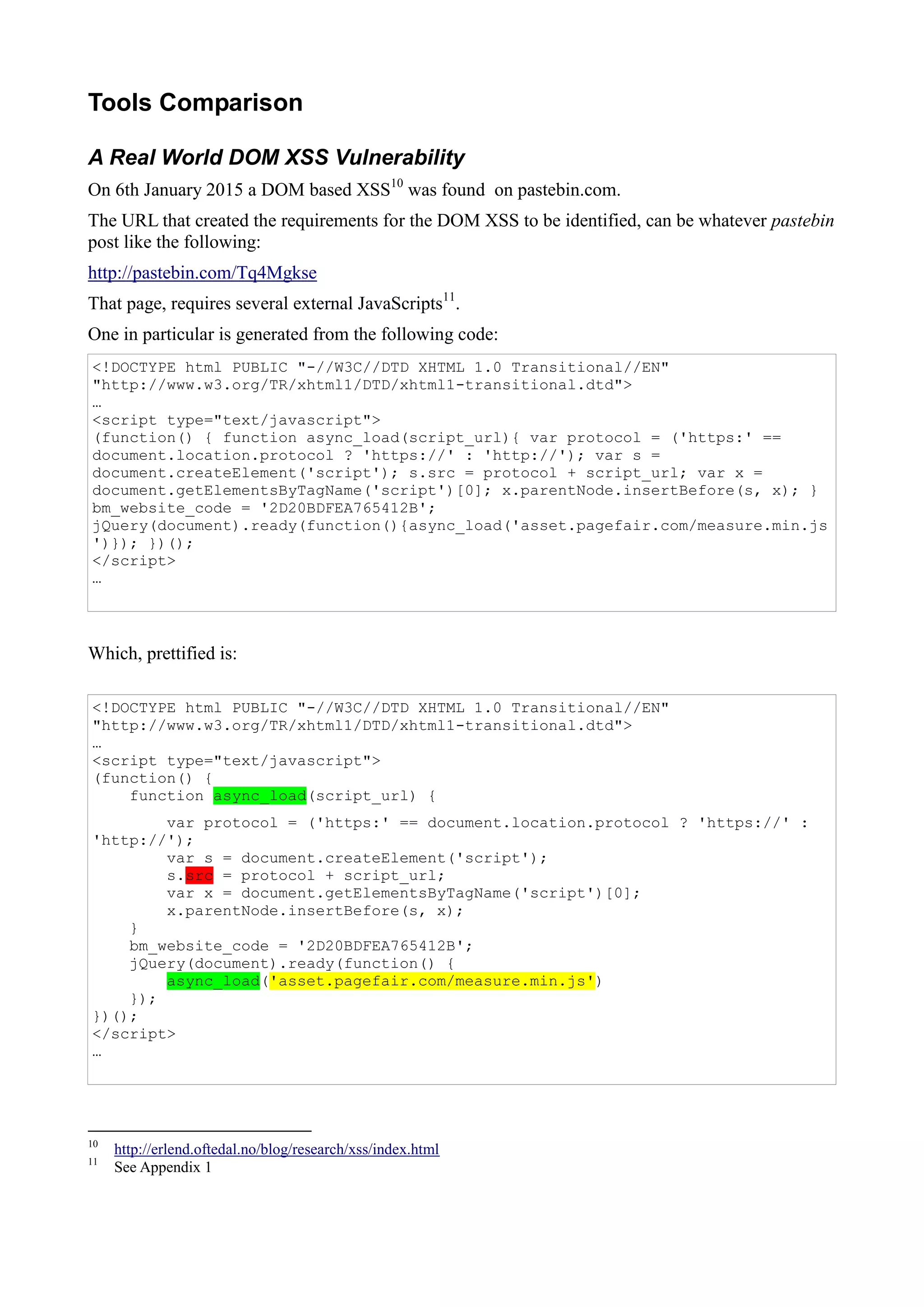 Tools Comparison
A Real World DOM XSS Vulnerability
On 6th January 2015 a DOM based XSS10
was found on pastebin.com.
The URL that created the requirements for the DOM XSS to be identified, can be whatever pastebin
post like the following:
http://pastebin.com/Tq4Mgkse
That page, requires several external JavaScripts11
.
One in particular is generated from the following code:
<!DOCTYPE html PUBLIC "-//W3C//DTD XHTML 1.0 Transitional//EN"
"http://www.w3.org/TR/xhtml1/DTD/xhtml1-transitional.dtd">
…
<script type="text/javascript">
(function() { function async_load(script_url){ var protocol = ('https:' ==
document.location.protocol ? 'https://' : 'http://'); var s =
document.createElement('script'); s.src = protocol + script_url; var x =
document.getElementsByTagName('script')[0]; x.parentNode.insertBefore(s, x); }
bm_website_code = '2D20BDFEA765412B';
jQuery(document).ready(function(){async_load('asset.pagefair.com/measure.min.js
')}); })();
</script>
…
Which, prettified is:
<!DOCTYPE html PUBLIC "-//W3C//DTD XHTML 1.0 Transitional//EN"
"http://www.w3.org/TR/xhtml1/DTD/xhtml1-transitional.dtd">
…
<script type="text/javascript">
(function() {
function async_load(script_url) {
var protocol = ('https:' == document.location.protocol ? 'https://' :
'http://');
var s = document.createElement('script');
s.src = protocol + script_url;
var x = document.getElementsByTagName('script')[0];
x.parentNode.insertBefore(s, x);
}
bm_website_code = '2D20BDFEA765412B';
jQuery(document).ready(function() {
async_load('asset.pagefair.com/measure.min.js')
});
})();
</script>
…
10
http://erlend.oftedal.no/blog/research/xss/index.html
11
See Appendix 1
 