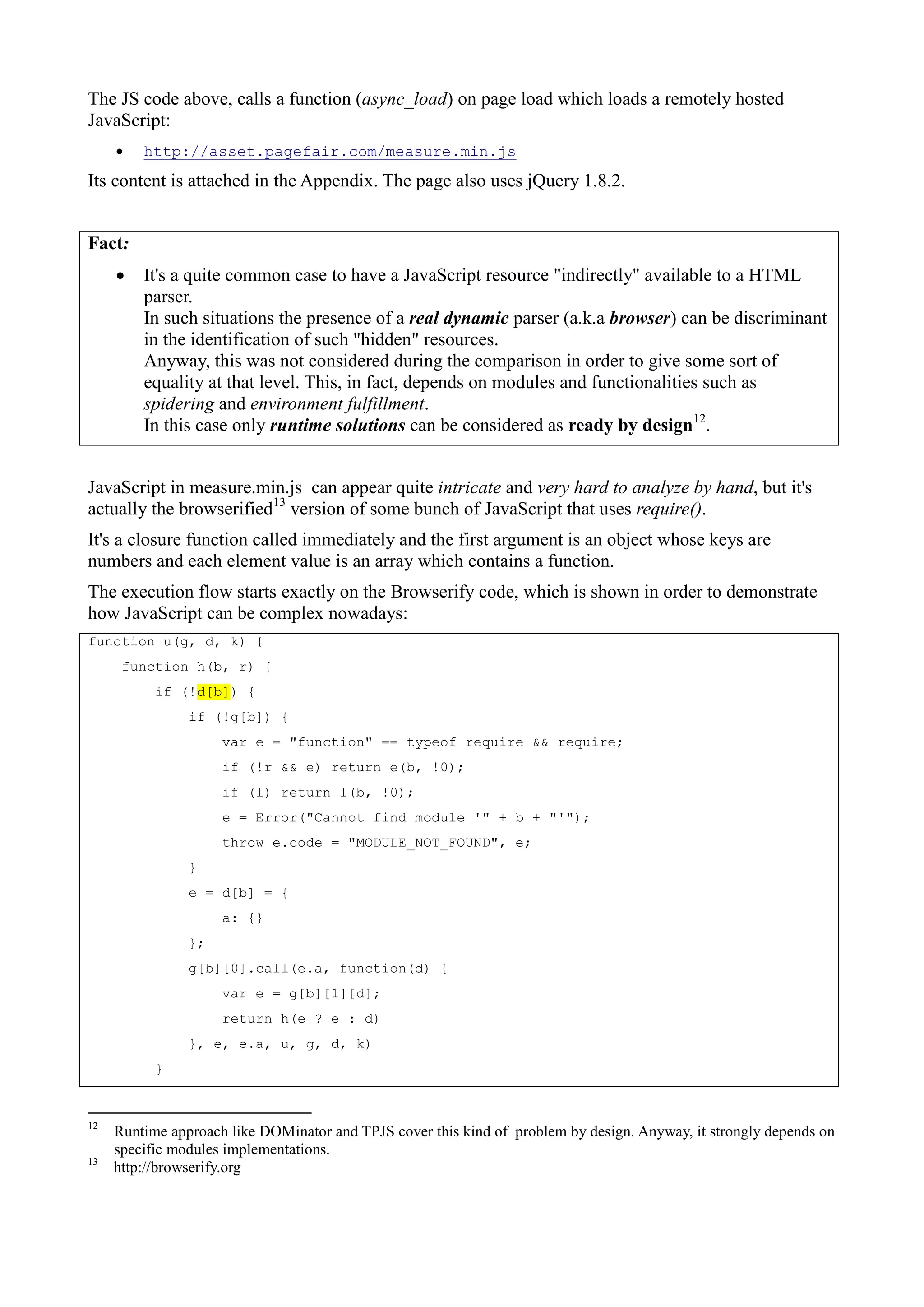 The JS code above, calls a function (async_load) on page load which loads a remotely hosted
JavaScript:
 http://asset.pagefair.com/measure.min.js
Its content is attached in the Appendix. The page also uses jQuery 1.8.2.
Fact:
 It's a quite common case to have a JavaScript resource "indirectly" available to a HTML
parser.
In such situations the presence of a real dynamic parser (a.k.a browser) can be discriminant
in the identification of such "hidden" resources.
Anyway, this was not considered during the comparison in order to give some sort of
equality at that level. This, in fact, depends on modules and functionalities such as
spidering and environment fulfillment.
In this case only runtime solutions can be considered as ready by design12
.
JavaScript in measure.min.js can appear quite intricate and very hard to analyze by hand, but it's
actually the browserified13
version of some bunch of JavaScript that uses require().
It's a closure function called immediately and the first argument is an object whose keys are
numbers and each element value is an array which contains a function.
The execution flow starts exactly on the Browserify code, which is shown in order to demonstrate
how JavaScript can be complex nowadays:
function u(g, d, k) {
function h(b, r) {
if (!d[b]) {
if (!g[b]) {
var e = "function" == typeof require && require;
if (!r && e) return e(b, !0);
if (l) return l(b, !0);
e = Error("Cannot find module '" + b + "'");
throw e.code = "MODULE_NOT_FOUND", e;
}
e = d[b] = {
a: {}
};
g[b][0].call(e.a, function(d) {
var e = g[b][1][d];
return h(e ? e : d)
}, e, e.a, u, g, d, k)
}
12
Runtime approach like DOMinator and TPJS cover this kind of problem by design. Anyway, it strongly depends on
specific modules implementations.
13
http://browserify.org
 
