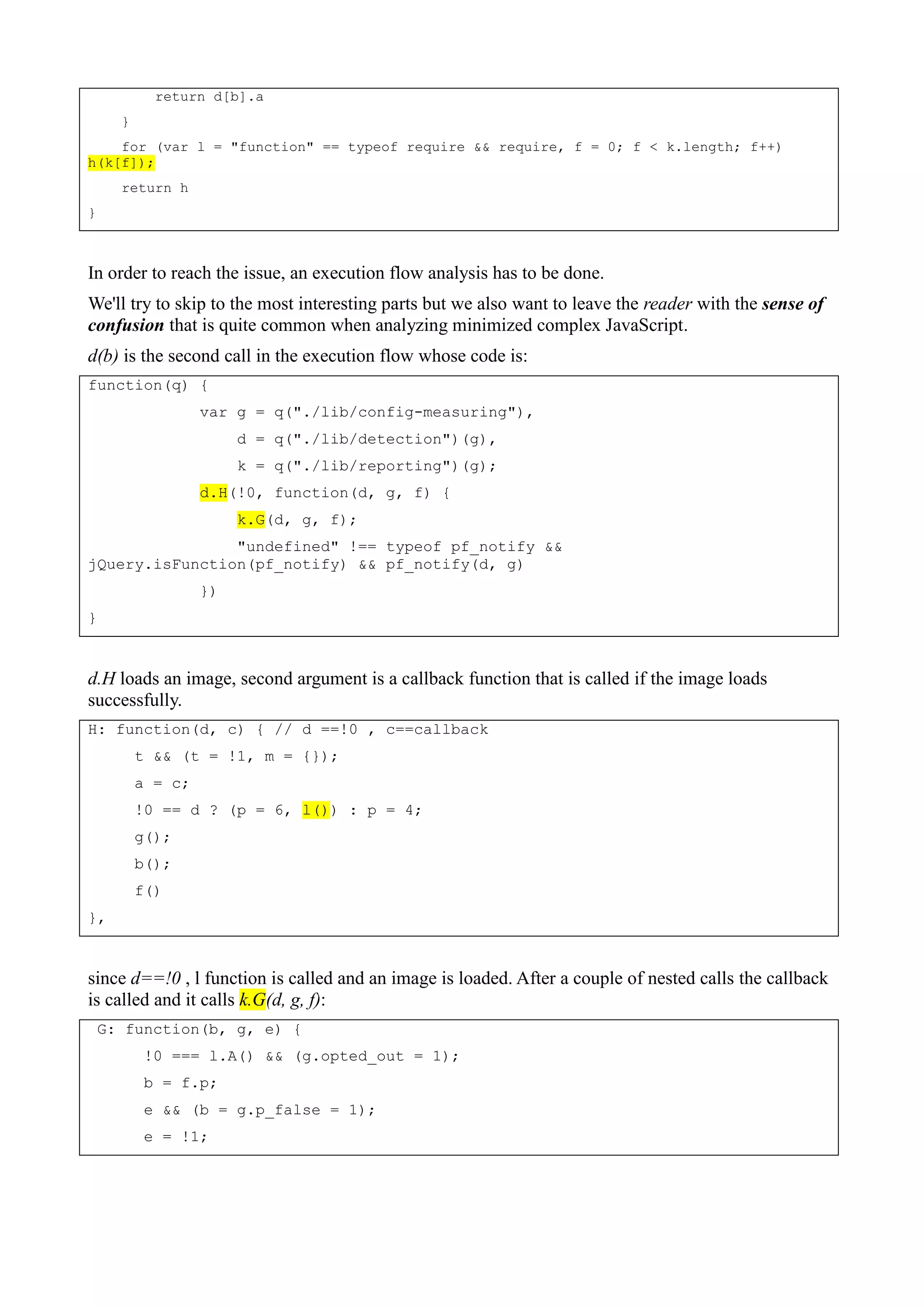 return d[b].a
}
for (var l = "function" == typeof require && require, f = 0; f < k.length; f++)
h(k[f]);
return h
}
In order to reach the issue, an execution flow analysis has to be done.
We'll try to skip to the most interesting parts but we also want to leave the reader with the sense of
confusion that is quite common when analyzing minimized complex JavaScript.
d(b) is the second call in the execution flow whose code is:
function(q) {
var g = q("./lib/config-measuring"),
d = q("./lib/detection")(g),
k = q("./lib/reporting")(g);
d.H(!0, function(d, g, f) {
k.G(d, g, f);
"undefined" !== typeof pf_notify &&
jQuery.isFunction(pf_notify) && pf_notify(d, g)
})
}
d.H loads an image, second argument is a callback function that is called if the image loads
successfully.
H: function(d, c) { // d ==!0 , c==callback
t && (t = !1, m = {});
a = c;
!0 == d ? (p = 6, l()) : p = 4;
g();
b();
f()
},
since d==!0 , l function is called and an image is loaded. After a couple of nested calls the callback
is called and it calls k.G(d, g, f):
G: function(b, g, e) {
!0 === l.A() && (g.opted_out = 1);
b = f.p;
e && (b = g.p_false = 1);
e = !1;
 
