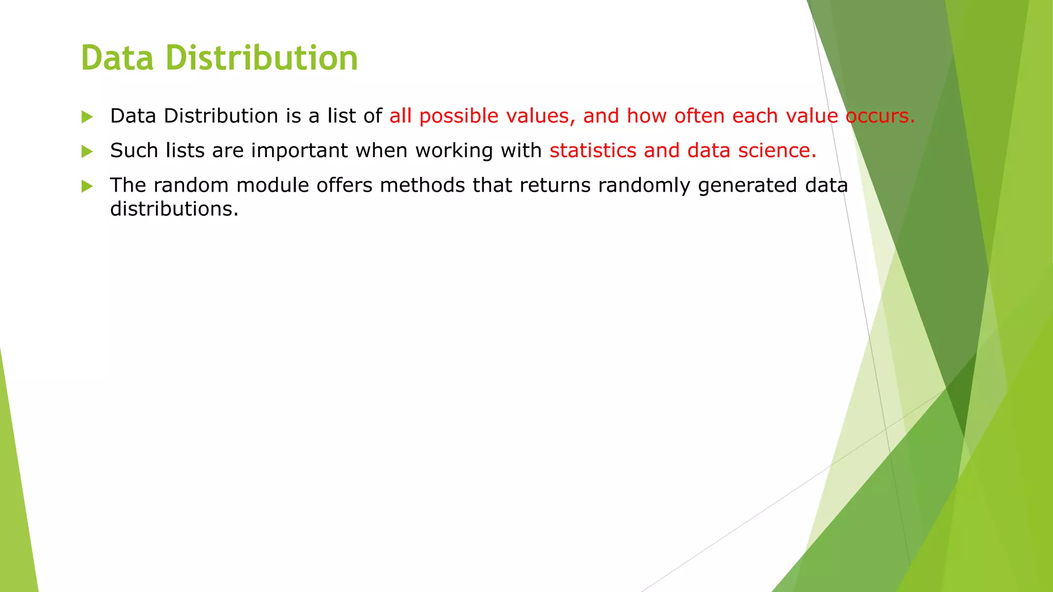 Data Distribution
 Data Distribution is a list of all possible values, and how often each value occurs.
 Such lists are important when working with statistics and data science.
 The random module offers methods that returns randomly generated data
distributions.
 