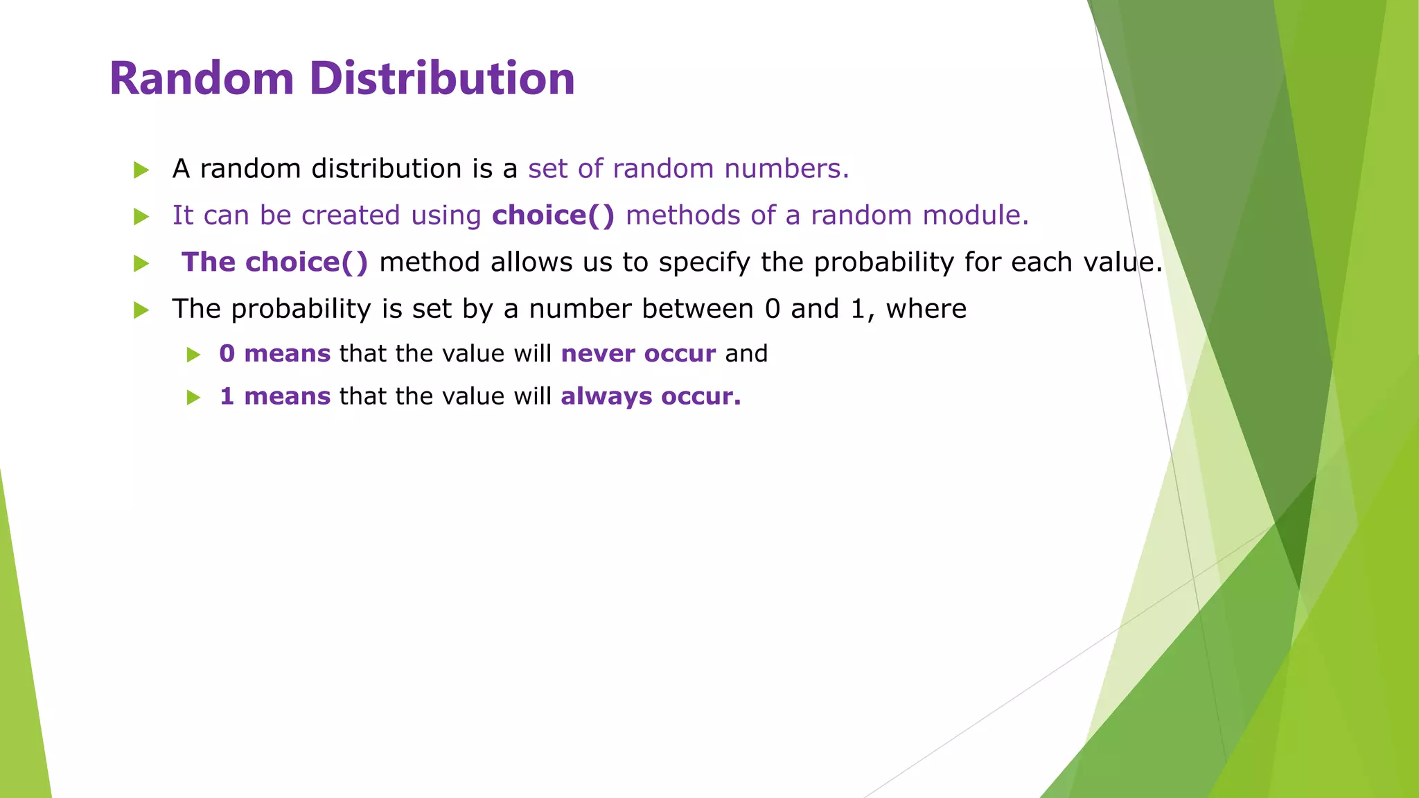 Random Distribution
 A random distribution is a set of random numbers.
 It can be created using choice() methods of a random module.
 The choice() method allows us to specify the probability for each value.
 The probability is set by a number between 0 and 1, where
 0 means that the value will never occur and
 1 means that the value will always occur.
 