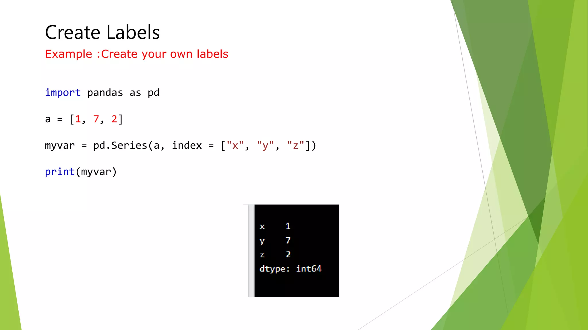 Create Labels
Example :Create your own labels
import pandas as pd
a = [1, 7, 2]
myvar = pd.Series(a, index = ["x", "y", "z"])
print(myvar)
 