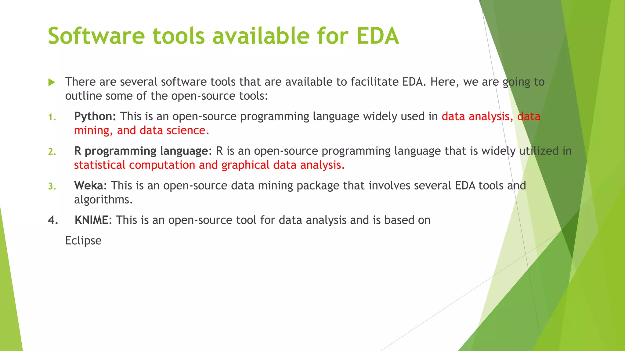 Software tools available for EDA
 There are several software tools that are available to facilitate EDA. Here, we are going to
outline some of the open-source tools:
1. Python: This is an open-source programming language widely used in data analysis, data
mining, and data science.
2. R programming language: R is an open-source programming language that is widely utilized in
statistical computation and graphical data analysis.
3. Weka: This is an open-source data mining package that involves several EDA tools and
algorithms.
4. KNIME: This is an open-source tool for data analysis and is based on
Eclipse
 