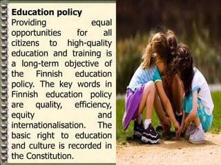 Education policy
Providing equal
opportunities for all
citizens to high-quality
education and training is
a long-term objective of
the Finnish education
policy. The key words in
Finnish education policy
are quality, efficiency,
equity and
internationalisation. The
basic right to education
and culture is recorded in
the Constitution.
 