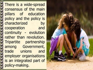There is a wide-spread
consensus of the main
pillars of education
policy and the policy is
characterized by
cooperation and
continuity - evolution
rather than revolution.
Tripartite partnership
among Government,
trade unions and
employer organisations
is an integrated part of
policy-making.
 