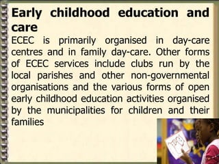 Early childhood education and
care
ECEC is primarily organised in day-care
centres and in family day-care. Other forms
of ECEC services include clubs run by the
local parishes and other non-governmental
organisations and the various forms of open
early childhood education activities organised
by the municipalities for children and their
families
 