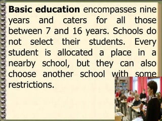 Basic education encompasses nine
years and caters for all those
between 7 and 16 years. Schools do
not select their students. Every
student is allocated a place in a
nearby school, but they can also
choose another school with some
restrictions.
 