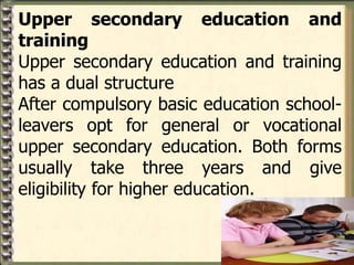 Upper secondary education and
training
Upper secondary education and training
has a dual structure
After compulsory basic education school-
leavers opt for general or vocational
upper secondary education. Both forms
usually take three years and give
eligibility for higher education.
 