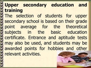 Upper secondary education and
training
The selection of students for upper
secondary school is based on their grade
point average for the theoretical
subjects in the basic education
certificate. Entrance and aptitude tests
may also be used, and students may be
awarded points for hobbies and other
relevant activities.
 