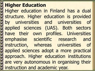 Higher Education
Higher education in Finland has a dual
structure. Higher education is provided
by universities and universities of
applied sciences (UAS). Both sectors
have their own profiles. Universities
emphasise scientific research and
instruction, whereas universities of
applied sciences adopt a more practical
approach. Higher education institutions
are very autonomous in organising their
instruction and academic year.
 
