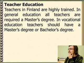 Teacher Education
Teachers in Finland are highly trained. In
general education all teachers are
required a Master’s degree. In vocational
education teachers should have a
Master’s degree or Bachelor’s degree.
 