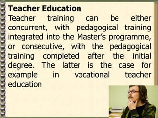 Teacher Education
Teacher training can be either
concurrent, with pedagogical training
integrated into the Master’s programme,
or consecutive, with the pedagogical
training completed after the initial
degree. The latter is the case for
example in vocational teacher
education
 
