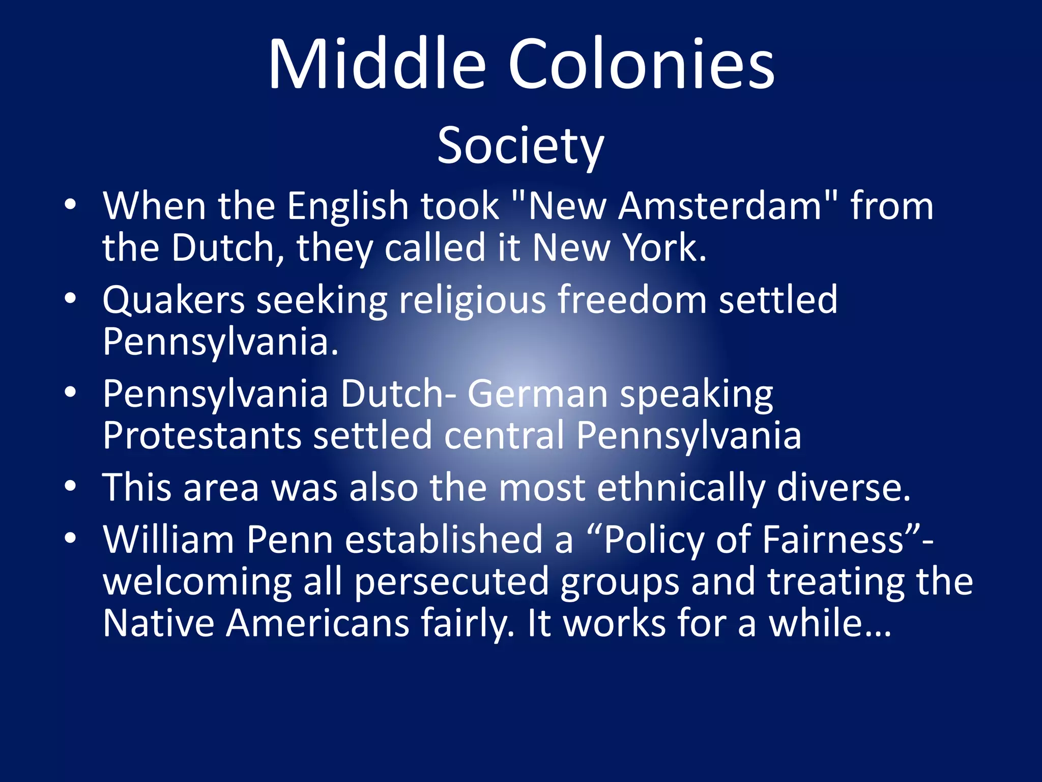 Middle Colonies 
Society 
• When the English took "New Amsterdam" from 
the Dutch, they called it New York. 
• Quakers seeking religious freedom settled 
Pennsylvania. 
• Pennsylvania Dutch- German speaking 
Protestants settled central Pennsylvania 
• This area was also the most ethnically diverse. 
• William Penn established a “Policy of Fairness”- 
welcoming all persecuted groups and treating the 
Native Americans fairly. It works for a while… 
 
