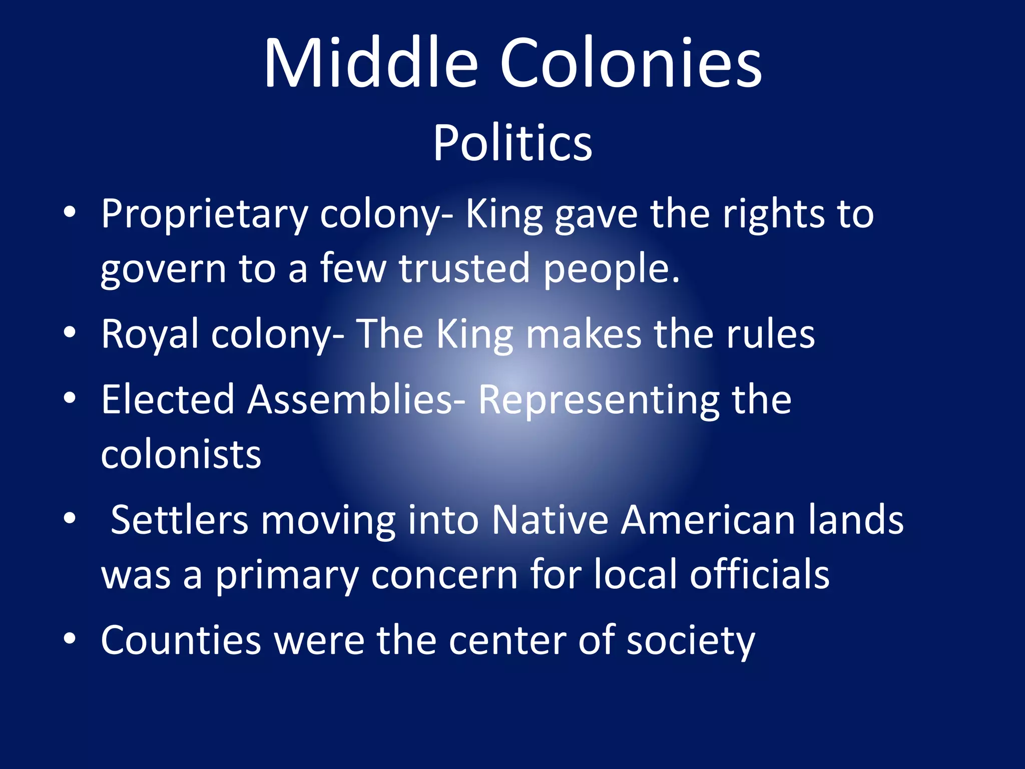 Middle Colonies 
Politics 
• Proprietary colony- King gave the rights to 
govern to a few trusted people. 
• Royal colony- The King makes the rules 
• Elected Assemblies- Representing the 
colonists 
• Settlers moving into Native American lands 
was a primary concern for local officials 
• Counties were the center of society 
 