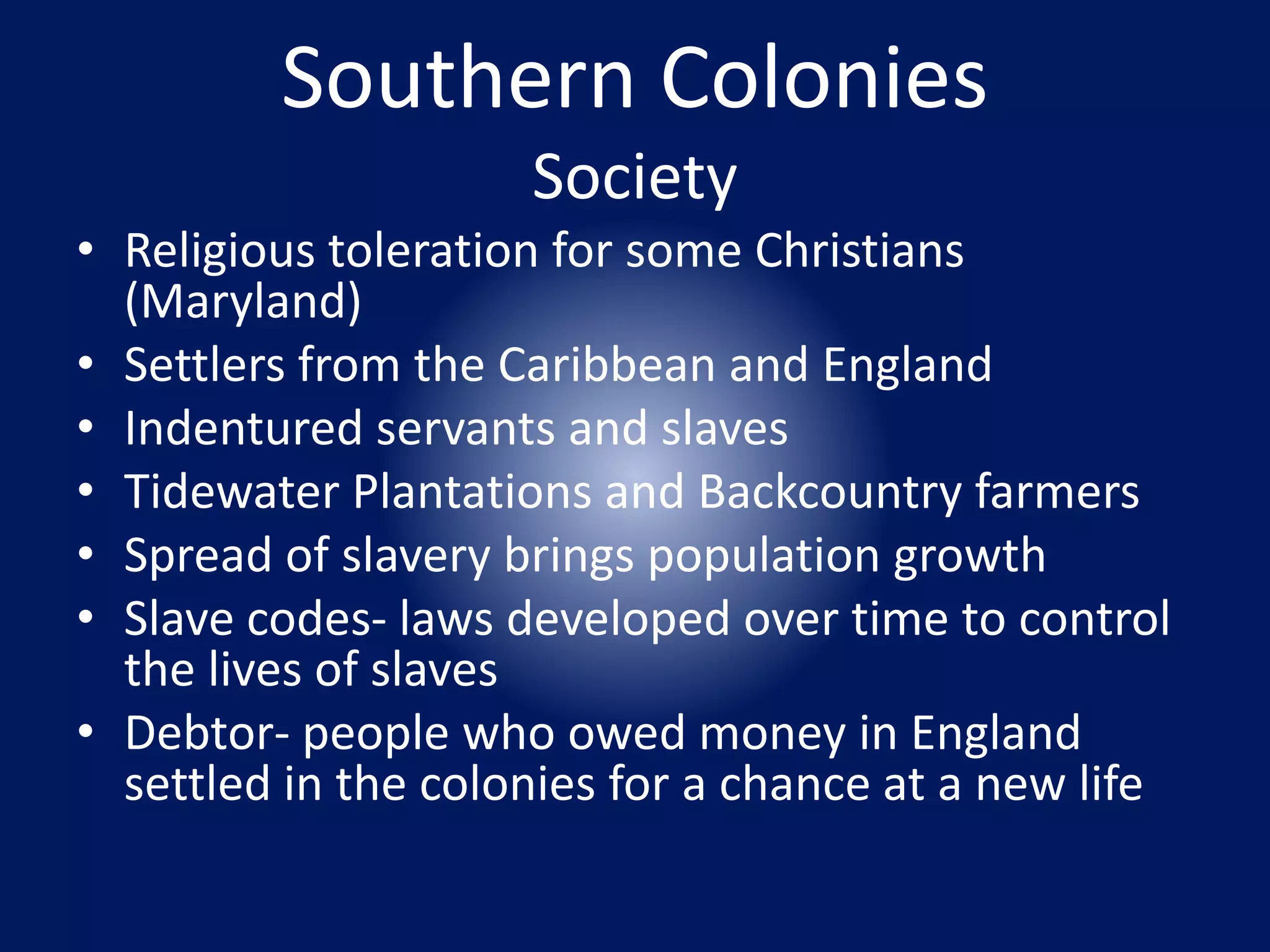 Southern Colonies 
Society 
• Religious toleration for some Christians 
(Maryland) 
• Settlers from the Caribbean and England 
• Indentured servants and slaves 
• Tidewater Plantations and Backcountry farmers 
• Spread of slavery brings population growth 
• Slave codes- laws developed over time to control 
the lives of slaves 
• Debtor- people who owed money in England 
settled in the colonies for a chance at a new life 
 