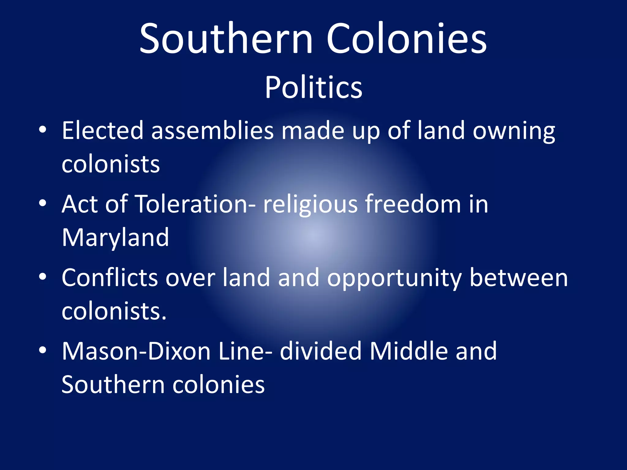 Southern Colonies 
Politics 
• Elected assemblies made up of land owning 
colonists 
• Act of Toleration- religious freedom in 
Maryland 
• Conflicts over land and opportunity between 
colonists. 
• Mason-Dixon Line- divided Middle and 
Southern colonies 
 