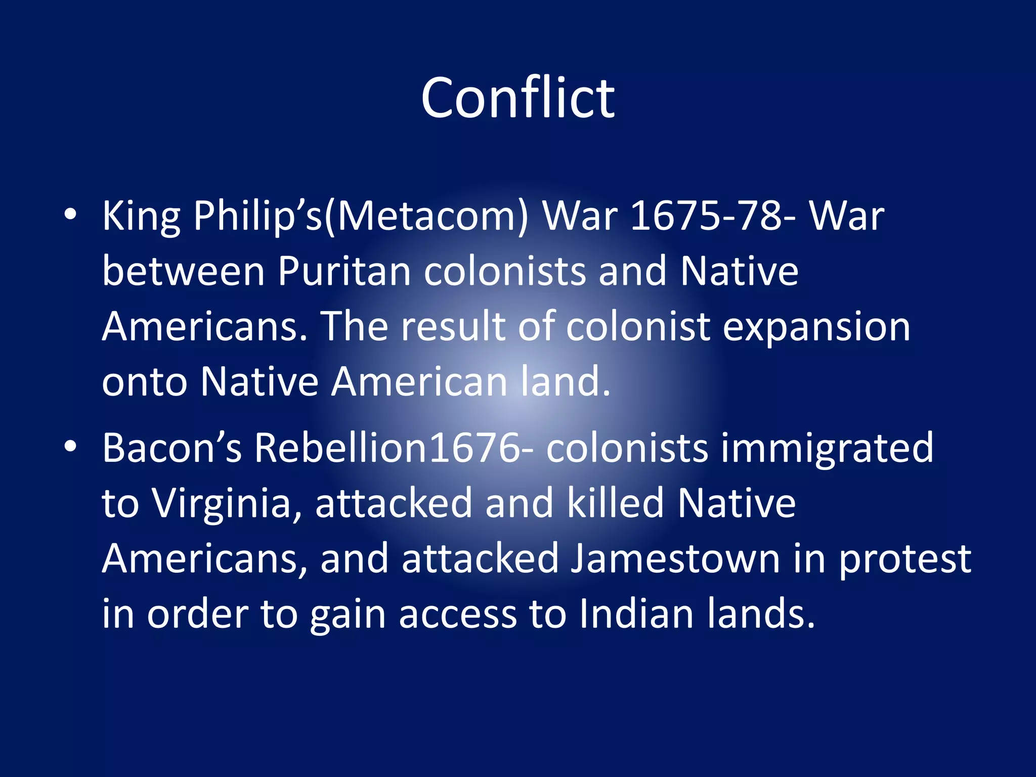 Conflict 
• King Philip’s(Metacom) War 1675-78- War 
between Puritan colonists and Native 
Americans. The result of colonist expansion 
onto Native American land. 
• Bacon’s Rebellion1676- colonists immigrated 
to Virginia, attacked and killed Native 
Americans, and attacked Jamestown in protest 
in order to gain access to Indian lands. 
 