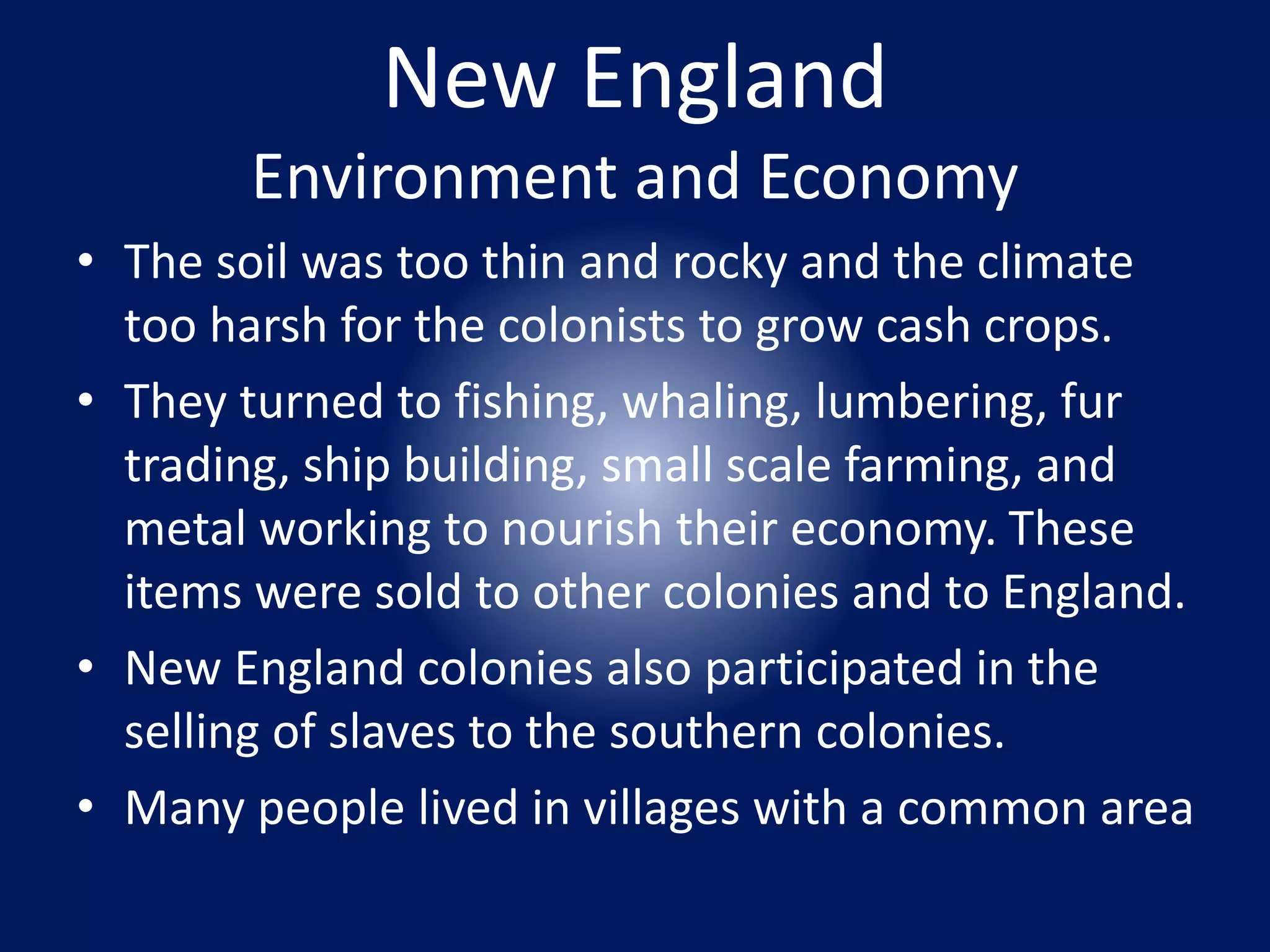 New England 
Environment and Economy 
• The soil was too thin and rocky and the climate 
too harsh for the colonists to grow cash crops. 
• They turned to fishing, whaling, lumbering, fur 
trading, ship building, small scale farming, and 
metal working to nourish their economy. These 
items were sold to other colonies and to England. 
• New England colonies also participated in the 
selling of slaves to the southern colonies. 
• Many people lived in villages with a common area 
 