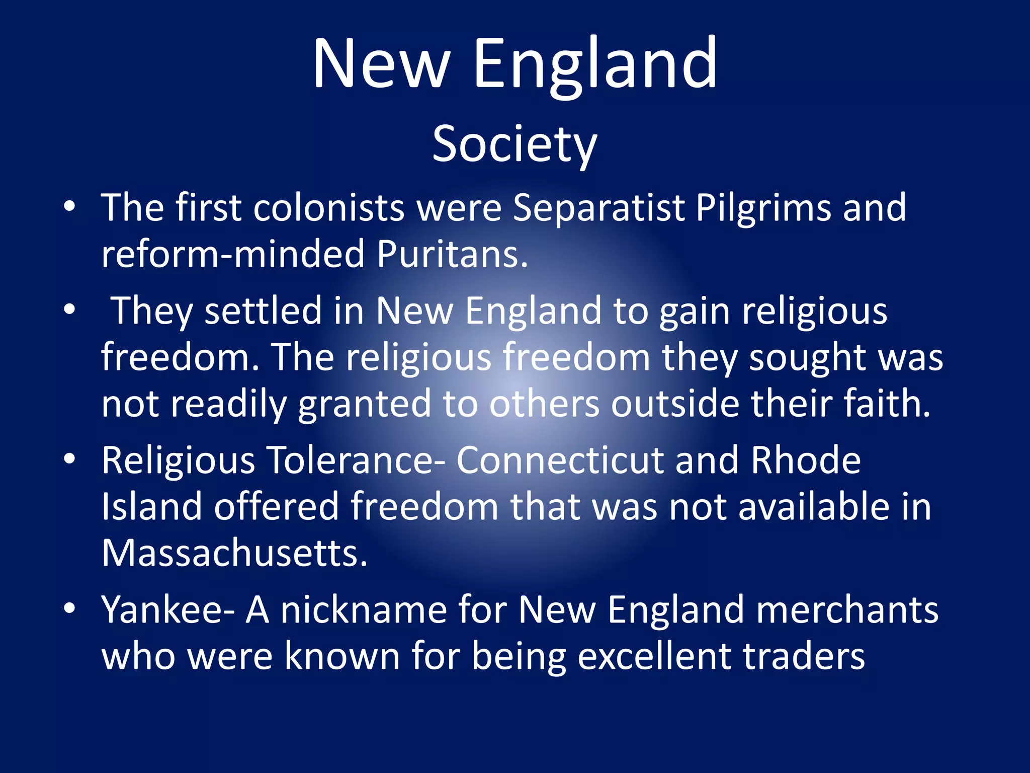 New England 
Society 
• The first colonists were Separatist Pilgrims and 
reform-minded Puritans. 
• They settled in New England to gain religious 
freedom. The religious freedom they sought was 
not readily granted to others outside their faith. 
• Religious Tolerance- Connecticut and Rhode 
Island offered freedom that was not available in 
Massachusetts. 
• Yankee- A nickname for New England merchants 
who were known for being excellent traders 
 