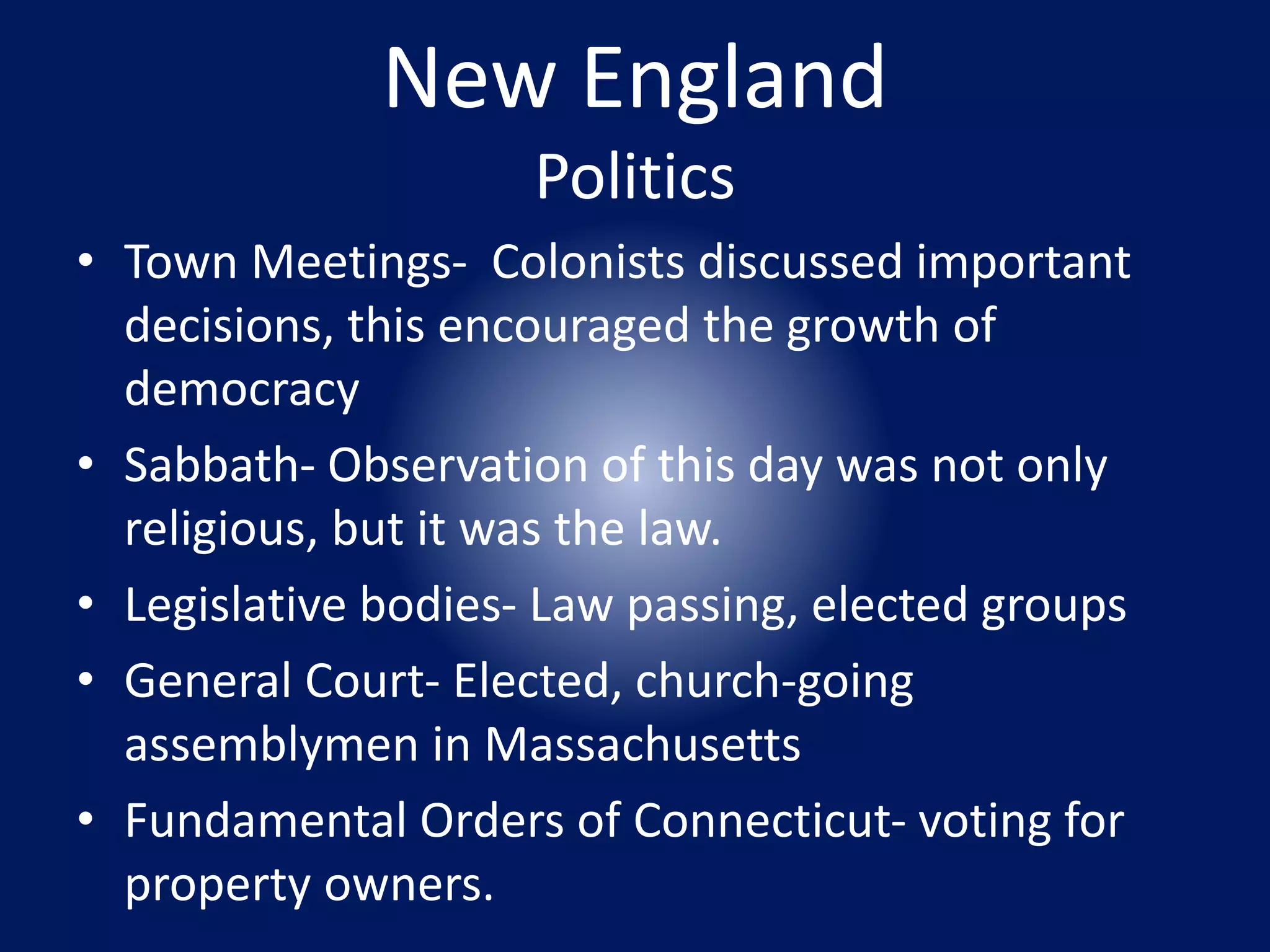 New England 
Politics 
• Town Meetings- Colonists discussed important 
decisions, this encouraged the growth of 
democracy 
• Sabbath- Observation of this day was not only 
religious, but it was the law. 
• Legislative bodies- Law passing, elected groups 
• General Court- Elected, church-going 
assemblymen in Massachusetts 
• Fundamental Orders of Connecticut- voting for 
property owners. 
 