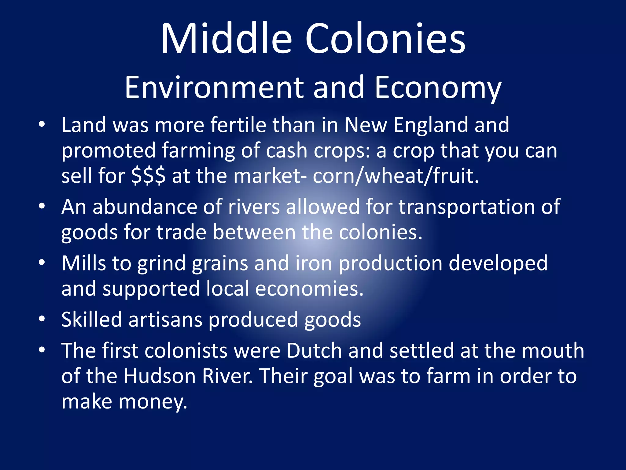 Middle Colonies 
Environment and Economy 
• Land was more fertile than in New England and 
promoted farming of cash crops: a crop that you can 
sell for $$$ at the market- corn/wheat/fruit. 
• An abundance of rivers allowed for transportation of 
goods for trade between the colonies. 
• Mills to grind grains and iron production developed 
and supported local economies. 
• Skilled artisans produced goods 
• The first colonists were Dutch and settled at the mouth 
of the Hudson River. Their goal was to farm in order to 
make money. 
 