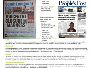 Font The font shown on both is a stereotypical one in the fact that it is a serif font. In order for my product to look professional the font being identical was key. Both headlines are large and bold so that it draws the attention to the story; in addition the font size is also very similar as the articles itself are both size 12. Masthead  Both mastheads are very similar. This is shown in every aspect in the way they are both big and bold so the audience no fully well which brand of newspaper it is, they are both of a blue colour and also the way they both illustrate a date, price and website suggests that they are both similar. They have both been positioned at the top of the page with text/ articles being shown below it which is a very conventional thing in a local newspaper.   Articles The articles are similar in some aspects but in design and layout they are slightly different. The main article on the established local newspaper shows three columns each of which are quite small compared to my two columns that are both quite big and stretched. They both show similarities on the right hand alignment columns as they both have a headline and a little bit of text. In addition each article is separated by lines which is a very conventional thing.   Main Headline and Image Both newspapers have a dominant look to the main story which is of course key to success. The existing newspaper is far more eye catching though as the headline is huge but I have gone for a different approach in the way that my image is a lot larger. In my opinion mine looks good and professional but the main story on the ‘South London Press’ stands out a lot more than my main story does.  Blue, bold masthead  Sub stories shown at the top with image included Advertisements shown at the bottom Both have dominant main stories and headlines Similar article structure, specifically on the hand side Serif font throughout, similar sizes 