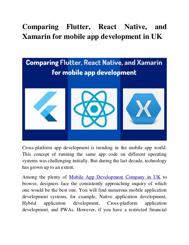 Comparing Flutter, React Native, and
Xamarin for mobile app development in UK
Cross-platform app development is trending in the mobile app world.
This concept of running the same app code on different operating
systems was challenging initially. But during the last decade, technology
has grown up to an extent.
Among the plenty of Mobile App Development Company in UK to
browse, designers face the consistently approaching inquiry of which
one would be the best one. You will find numerous mobile application
development systems, for example, Native application development,
Hybrid application development, Cross-platform application
development, and PWAs. However, if you have a restricted financial
 