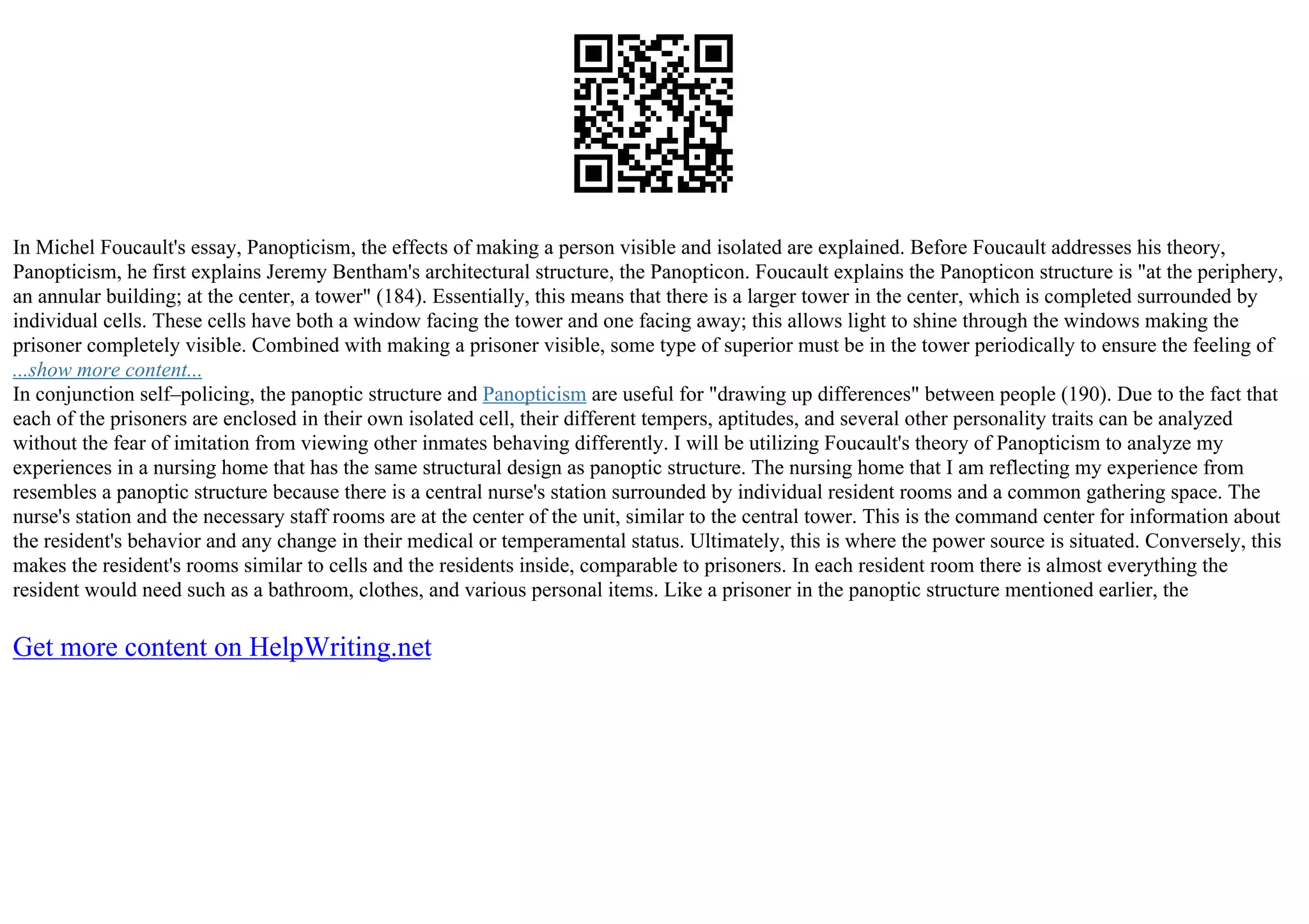 In Michel Foucault's essay, Panopticism, the effects of making a person visible and isolated are explained. Before Foucault addresses his theory,
Panopticism, he first explains Jeremy Bentham's architectural structure, the Panopticon. Foucault explains the Panopticon structure is "at the periphery,
an annular building; at the center, a tower" (184). Essentially, this means that there is a larger tower in the center, which is completed surrounded by
individual cells. These cells have both a window facing the tower and one facing away; this allows light to shine through the windows making the
prisoner completely visible. Combined with making a prisoner visible, some type of superior must be in the tower periodically to ensure the feeling of
...show more content...
In conjunction self–policing, the panoptic structure and Panopticism are useful for "drawing up differences" between people (190). Due to the fact that
each of the prisoners are enclosed in their own isolated cell, their different tempers, aptitudes, and several other personality traits can be analyzed
without the fear of imitation from viewing other inmates behaving differently. I will be utilizing Foucault's theory of Panopticism to analyze my
experiences in a nursing home that has the same structural design as panoptic structure. The nursing home that I am reflecting my experience from
resembles a panoptic structure because there is a central nurse's station surrounded by individual resident rooms and a common gathering space. The
nurse's station and the necessary staff rooms are at the center of the unit, similar to the central tower. This is the command center for information about
the resident's behavior and any change in their medical or temperamental status. Ultimately, this is where the power source is situated. Conversely, this
makes the resident's rooms similar to cells and the residents inside, comparable to prisoners. In each resident room there is almost everything the
resident would need such as a bathroom, clothes, and various personal items. Like a prisoner in the panoptic structure mentioned earlier, the
Get more content on HelpWriting.net
 